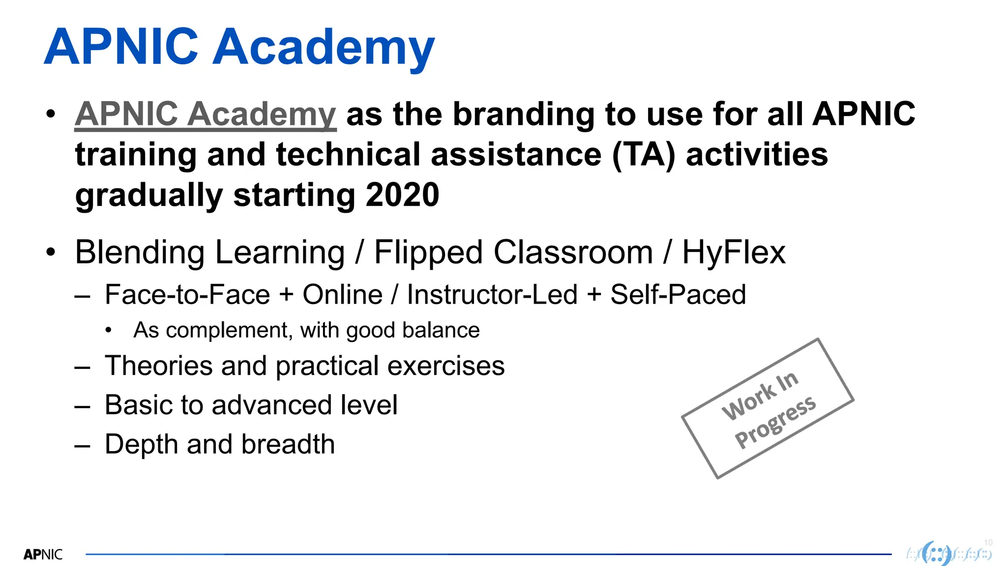 10
APNIC Academy
• APNIC Academy as the branding to use for all APNIC
training and technical assistance (TA) activities
gradually starting 2020
• Blending Learning / Flipped Classroom / HyFlex
– Face-to-Face + Online / Instructor-Led + Self-Paced
• As complement, with good balance
– Theories and practical exercises
– Basic to advanced level
– Depth and breadth
 