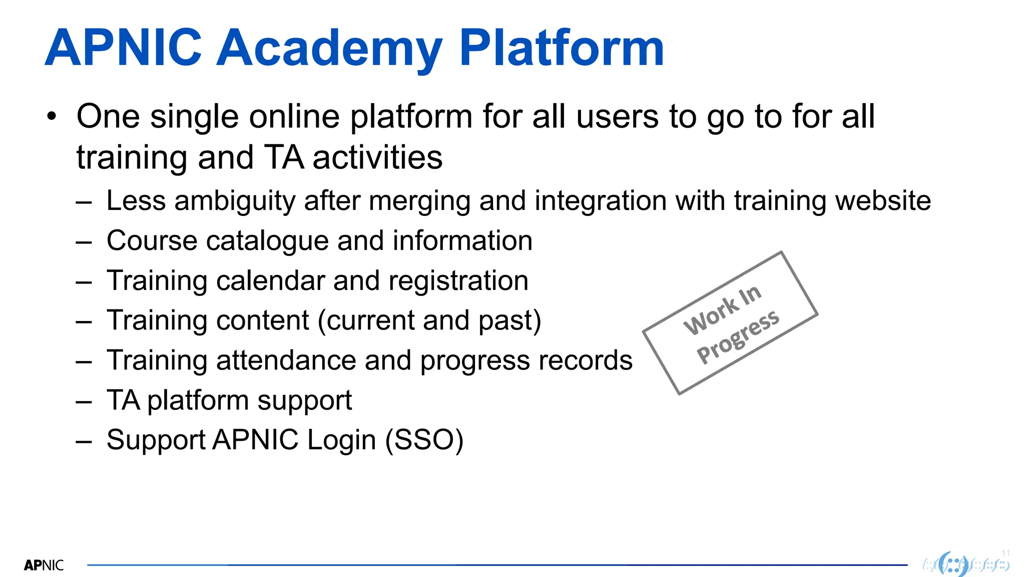 11
APNIC Academy Platform
• One single online platform for all users to go to for all
training and TA activities
– Less ambiguity after merging and integration with training website
– Course catalogue and information
– Training calendar and registration
– Training content (current and past)
– Training attendance and progress records
– TA platform support
– Support APNIC Login (SSO)
 
