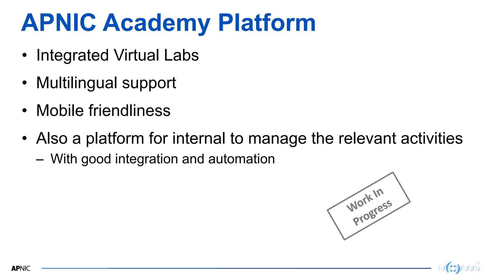 12
APNIC Academy Platform
• Integrated Virtual Labs
• Multilingual support
• Mobile friendliness
• Also a platform for internal to manage the relevant activities
– With good integration and automation
 
