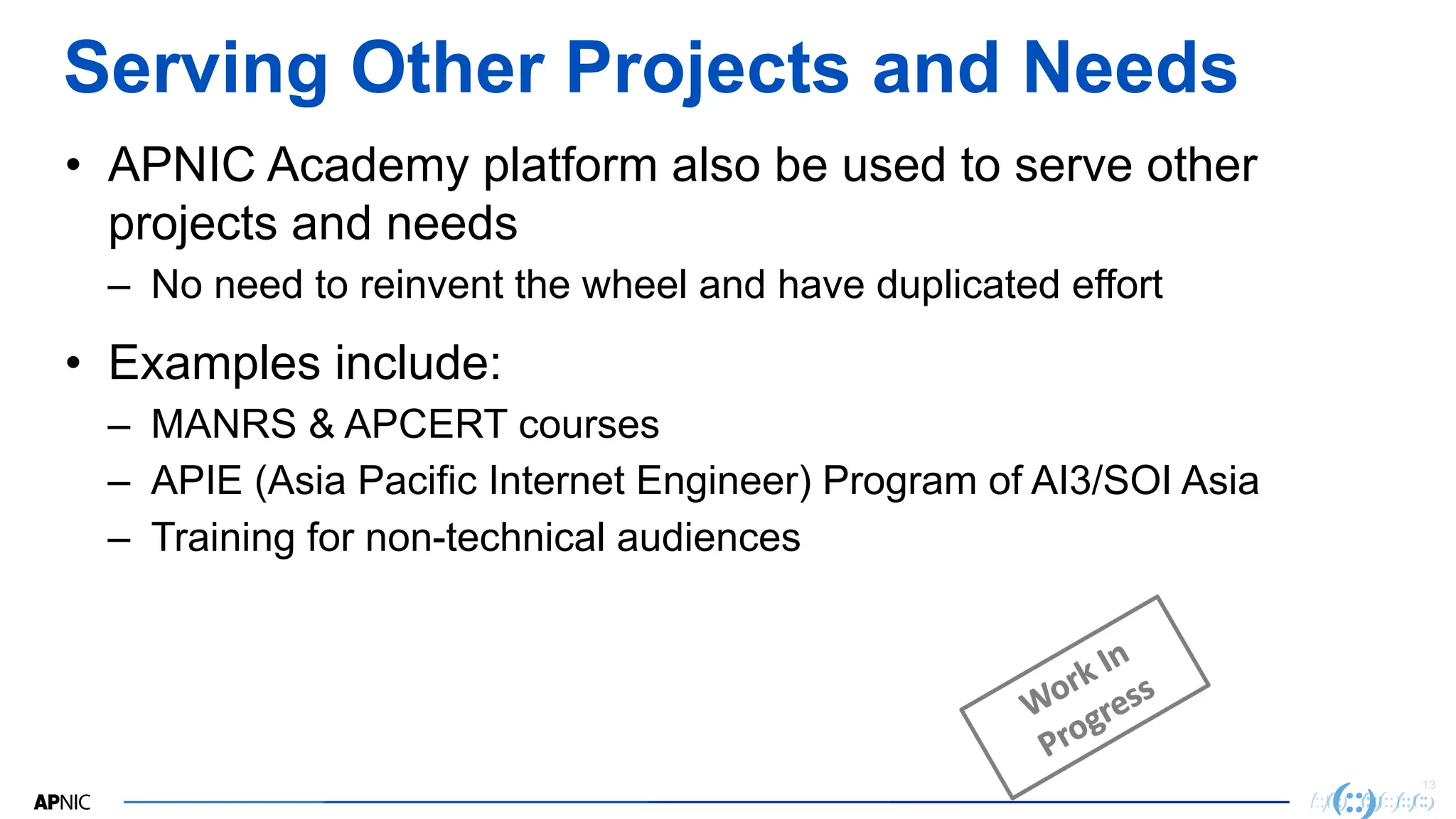 13
Serving Other Projects and Needs
• APNIC Academy platform also be used to serve other
projects and needs
– No need to reinvent the wheel and have duplicated effort
• Examples include:
– MANRS & APCERT courses
– APIE (Asia Pacific Internet Engineer) Program of AI3/SOI Asia
– Training for non-technical audiences
 