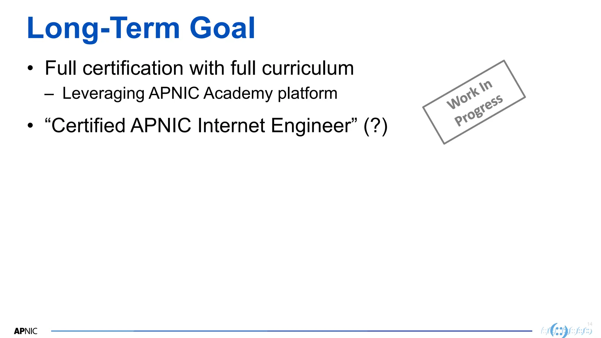 14
Long-Term Goal
• Full certification with full curriculum
– Leveraging APNIC Academy platform
• “Certified APNIC Internet Engineer” (?)
 