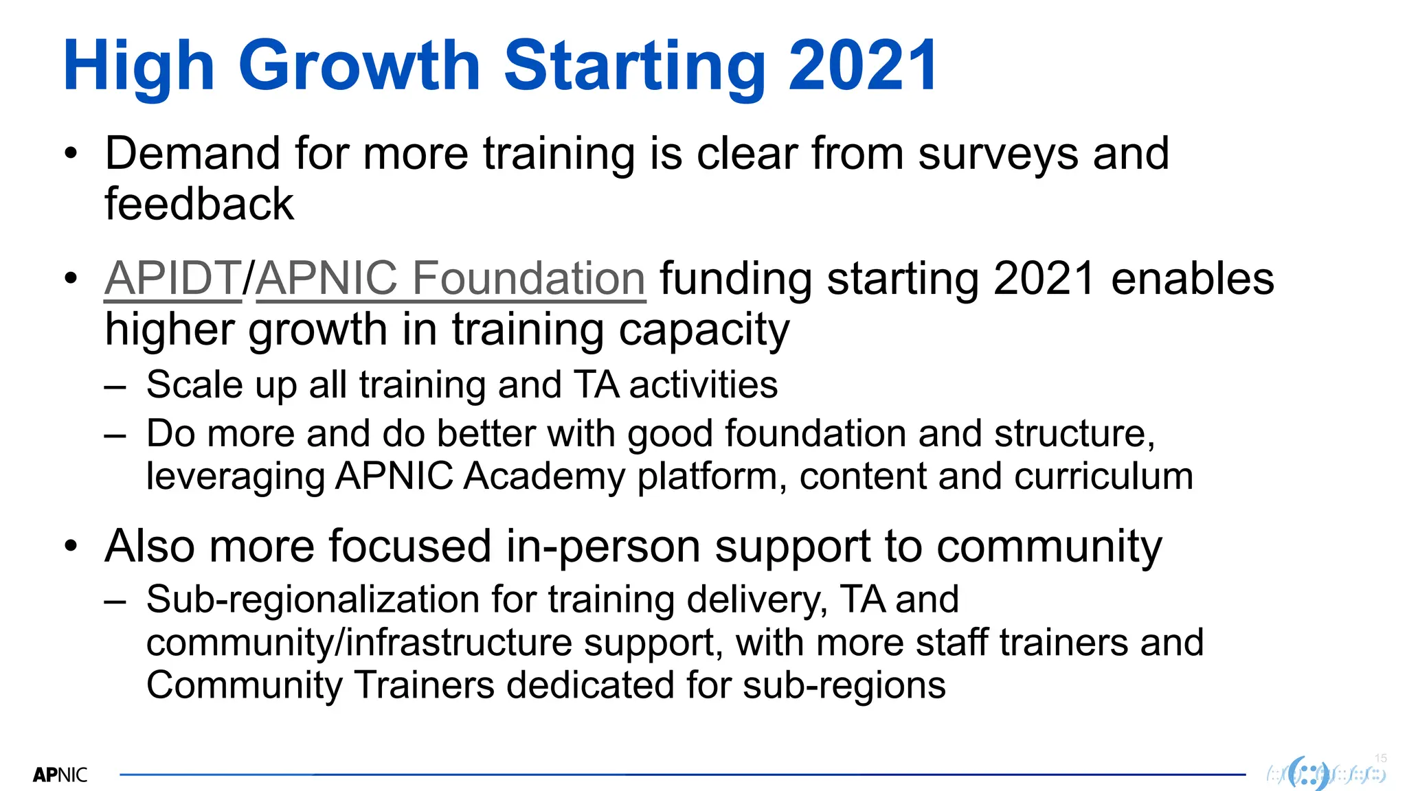15
High Growth Starting 2021
• Demand for more training is clear from surveys and
feedback
• APIDT/APNIC Foundation funding starting 2021 enables
higher growth in training capacity
– Scale up all training and TA activities
– Do more and do better with good foundation and structure,
leveraging APNIC Academy platform, content and curriculum
• Also more focused in-person support to community
– Sub-regionalization for training delivery, TA and
community/infrastructure support, with more staff trainers and
Community Trainers dedicated for sub-regions
 