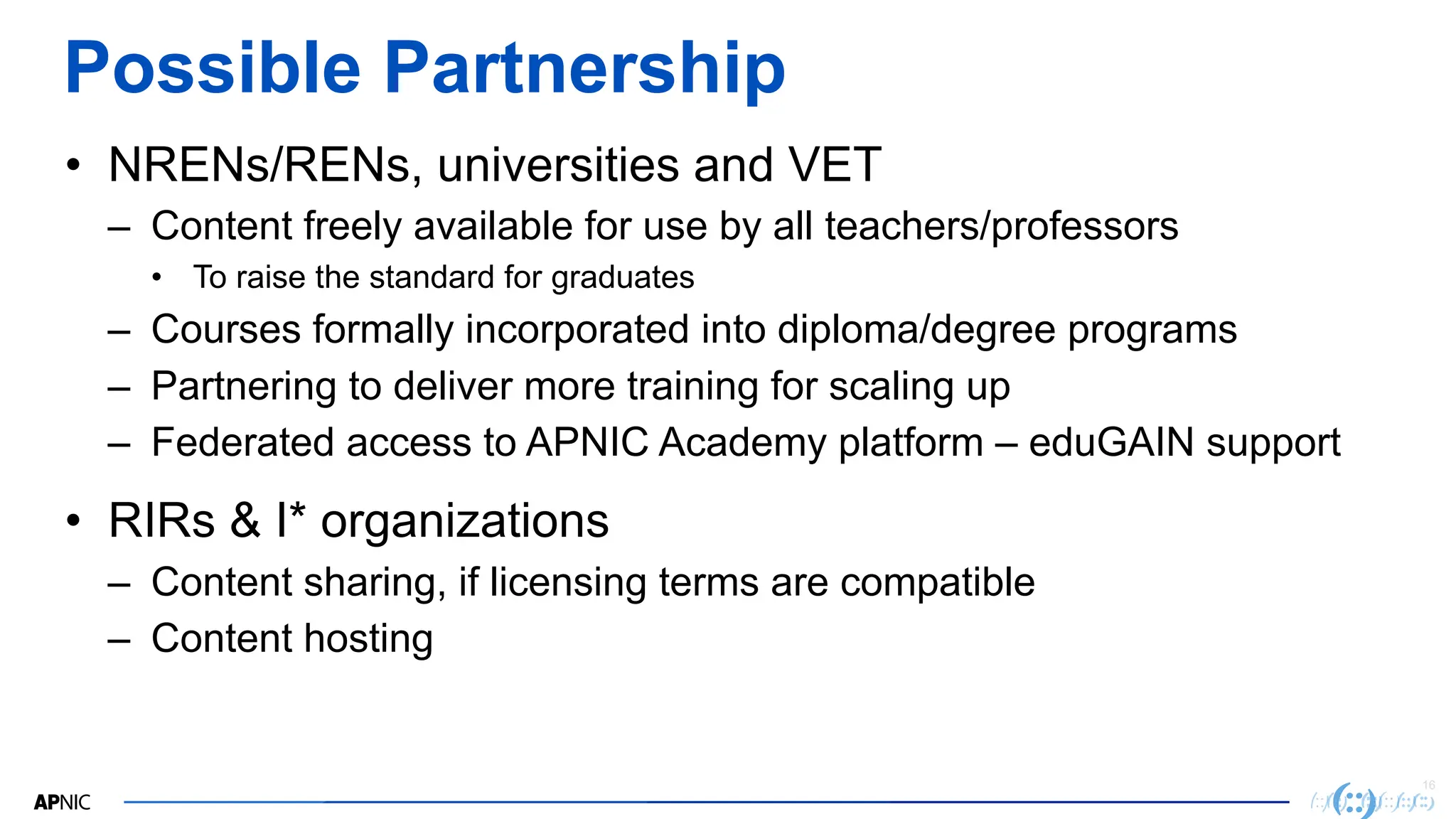 16
Possible Partnership
• NRENs/RENs, universities and VET
– Content freely available for use by all teachers/professors
• To raise the standard for graduates
– Courses formally incorporated into diploma/degree programs
– Partnering to deliver more training for scaling up
– Federated access to APNIC Academy platform – eduGAIN support
• RIRs & I* organizations
– Content sharing, if licensing terms are compatible
– Content hosting
 