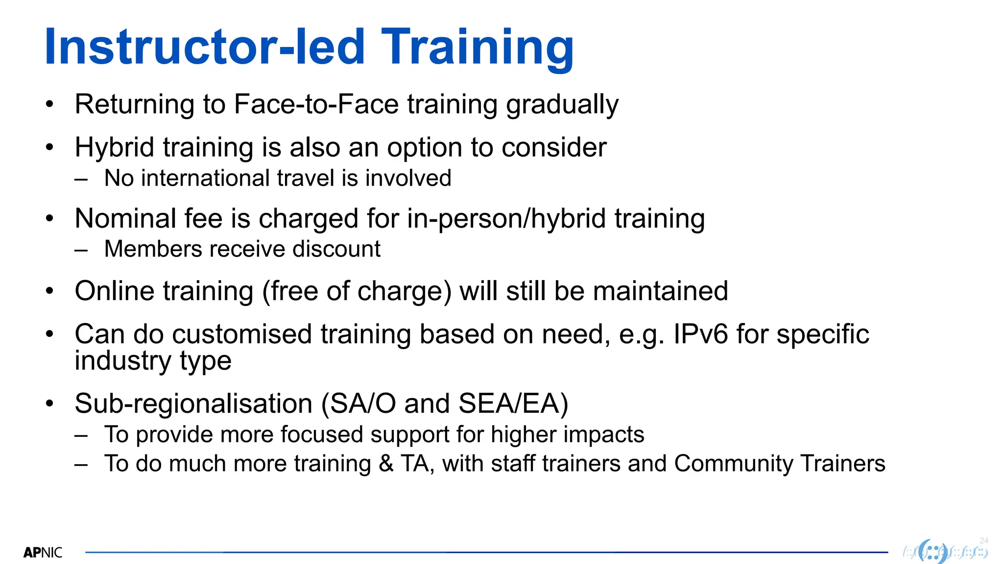 24
Instructor-led Training
• Returning to Face-to-Face training gradually
• Hybrid training is also an option to consider
– No international travel is involved
• Nominal fee is charged for in-person/hybrid training
– Members receive discount
• Online training (free of charge) will still be maintained
• Can do customised training based on need, e.g. IPv6 for specific
industry type
• Sub-regionalisation (SA/O and SEA/EA)
– To provide more focused support for higher impacts
– To do much more training & TA, with staff trainers and Community Trainers
 