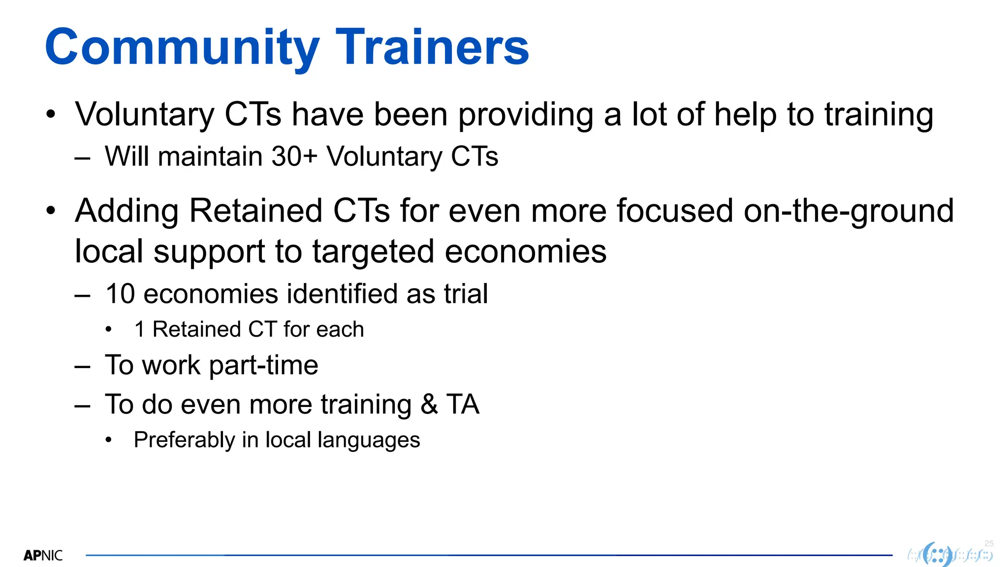 25
Community Trainers
• Voluntary CTs have been providing a lot of help to training
– Will maintain 30+ Voluntary CTs
• Adding Retained CTs for even more focused on-the-ground
local support to targeted economies
– 10 economies identified as trial
• 1 Retained CT for each
– To work part-time
– To do even more training & TA
• Preferably in local languages
 
