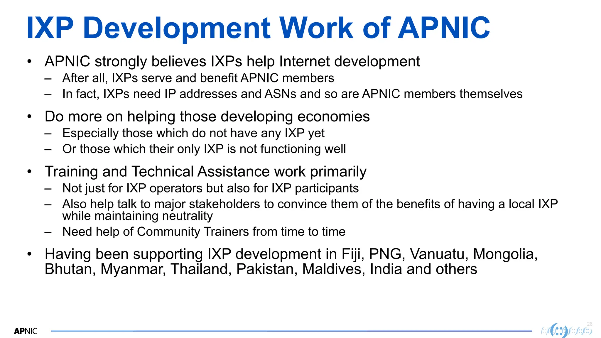 26
IXP Development Work of APNIC
• APNIC strongly believes IXPs help Internet development
– After all, IXPs serve and benefit APNIC members
– In fact, IXPs need IP addresses and ASNs and so are APNIC members themselves
• Do more on helping those developing economies
– Especially those which do not have any IXP yet
– Or those which their only IXP is not functioning well
• Training and Technical Assistance work primarily
– Not just for IXP operators but also for IXP participants
– Also help talk to major stakeholders to convince them of the benefits of having a local IXP
while maintaining neutrality
– Need help of Community Trainers from time to time
• Having been supporting IXP development in Fiji, PNG, Vanuatu, Mongolia,
Bhutan, Myanmar, Thailand, Pakistan, Maldives, India and others
 