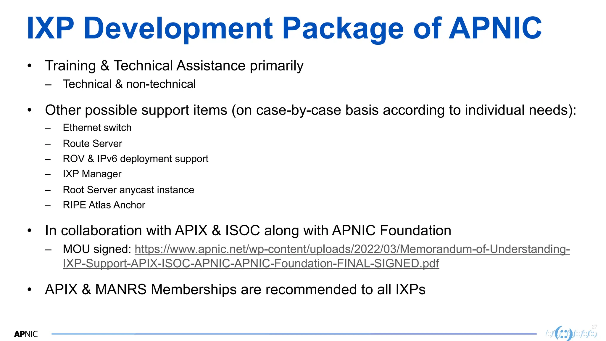 27
IXP Development Package of APNIC
• Training & Technical Assistance primarily
– Technical & non-technical
• Other possible support items (on case-by-case basis according to individual needs):
– Ethernet switch
– Route Server
– ROV & IPv6 deployment support
– IXP Manager
– Root Server anycast instance
– RIPE Atlas Anchor
• In collaboration with APIX & ISOC along with APNIC Foundation
– MOU signed: https://www.apnic.net/wp-content/uploads/2022/03/Memorandum-of-Understanding-
IXP-Support-APIX-ISOC-APNIC-APNIC-Foundation-FINAL-SIGNED.pdf
• APIX & MANRS Memberships are recommended to all IXPs
 