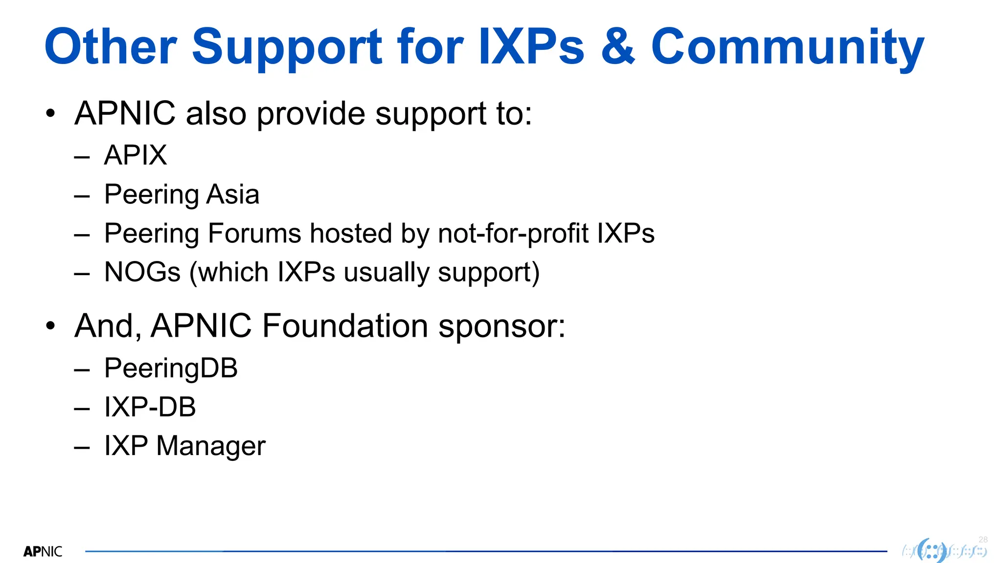 28
Other Support for IXPs & Community
• APNIC also provide support to:
– APIX
– Peering Asia
– Peering Forums hosted by not-for-profit IXPs
– NOGs (which IXPs usually support)
• And, APNIC Foundation sponsor:
– PeeringDB
– IXP-DB
– IXP Manager
 