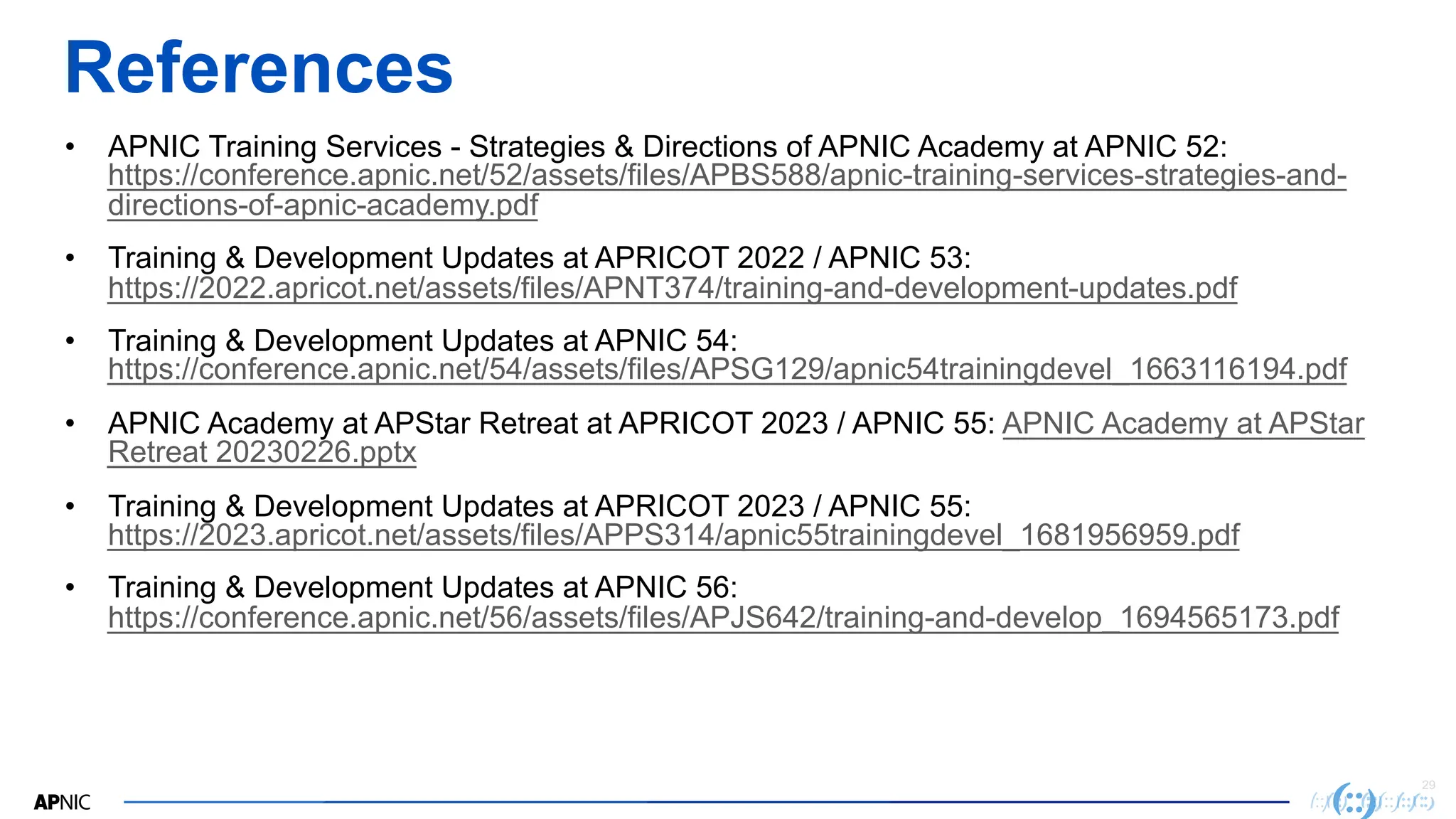29
References
• APNIC Training Services - Strategies & Directions of APNIC Academy at APNIC 52:
https://conference.apnic.net/52/assets/files/APBS588/apnic-training-services-strategies-and-
directions-of-apnic-academy.pdf
• Training & Development Updates at APRICOT 2022 / APNIC 53:
https://2022.apricot.net/assets/files/APNT374/training-and-development-updates.pdf
• Training & Development Updates at APNIC 54:
https://conference.apnic.net/54/assets/files/APSG129/apnic54trainingdevel_1663116194.pdf
• APNIC Academy at APStar Retreat at APRICOT 2023 / APNIC 55: APNIC Academy at APStar
Retreat 20230226.pptx
• Training & Development Updates at APRICOT 2023 / APNIC 55:
https://2023.apricot.net/assets/files/APPS314/apnic55trainingdevel_1681956959.pdf
• Training & Development Updates at APNIC 56:
https://conference.apnic.net/56/assets/files/APJS642/training-and-develop_1694565173.pdf
 