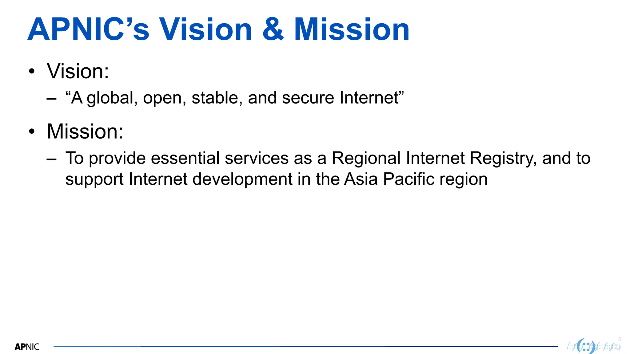 5
APNIC’s Vision & Mission
• Vision:
– “A global, open, stable, and secure Internet”
• Mission:
– To provide essential services as a Regional Internet Registry, and to
support Internet development in the Asia Pacific region
 