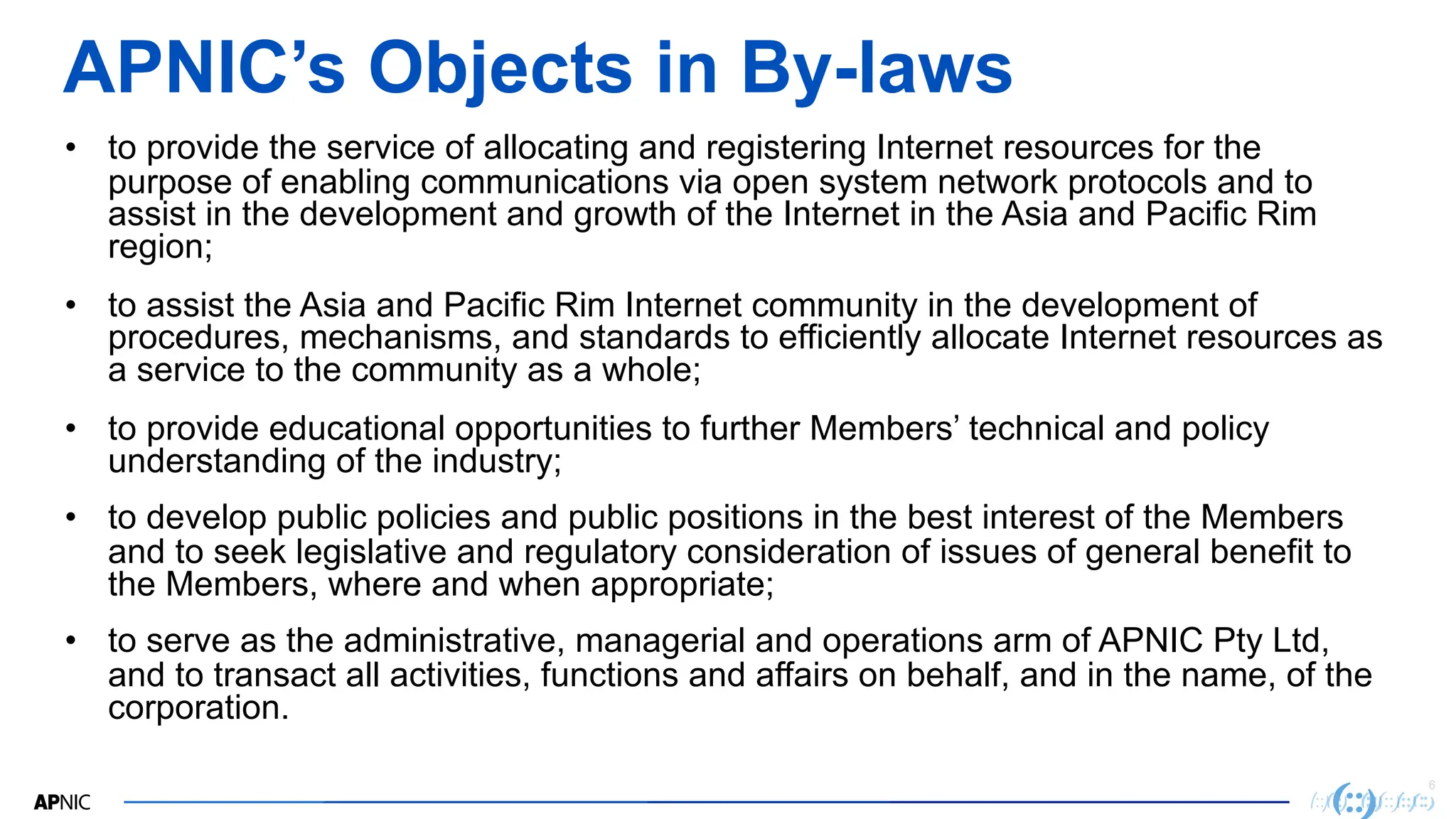 6
6
APNIC’s Objects in By-laws
• to provide the service of allocating and registering Internet resources for the
purpose of enabling communications via open system network protocols and to
assist in the development and growth of the Internet in the Asia and Pacific Rim
region;
• to assist the Asia and Pacific Rim Internet community in the development of
procedures, mechanisms, and standards to efficiently allocate Internet resources as
a service to the community as a whole;
• to provide educational opportunities to further Members’ technical and policy
understanding of the industry;
• to develop public policies and public positions in the best interest of the Members
and to seek legislative and regulatory consideration of issues of general benefit to
the Members, where and when appropriate;
• to serve as the administrative, managerial and operations arm of APNIC Pty Ltd,
and to transact all activities, functions and affairs on behalf, and in the name, of the
corporation.
 