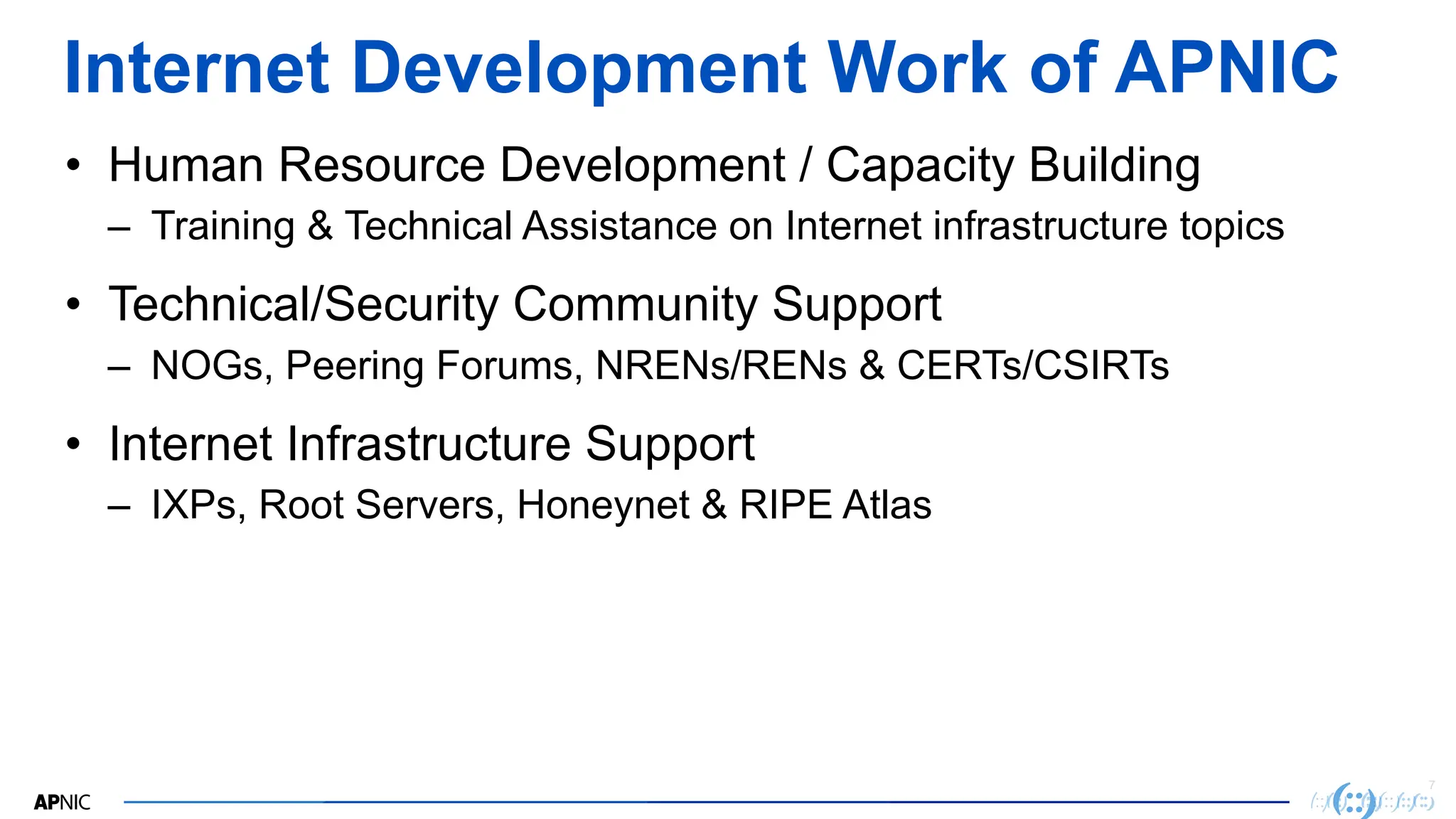 7
Internet Development Work of APNIC
• Human Resource Development / Capacity Building
– Training & Technical Assistance on Internet infrastructure topics
• Technical/Security Community Support
– NOGs, Peering Forums, NRENs/RENs & CERTs/CSIRTs
• Internet Infrastructure Support
– IXPs, Root Servers, Honeynet & RIPE Atlas
 