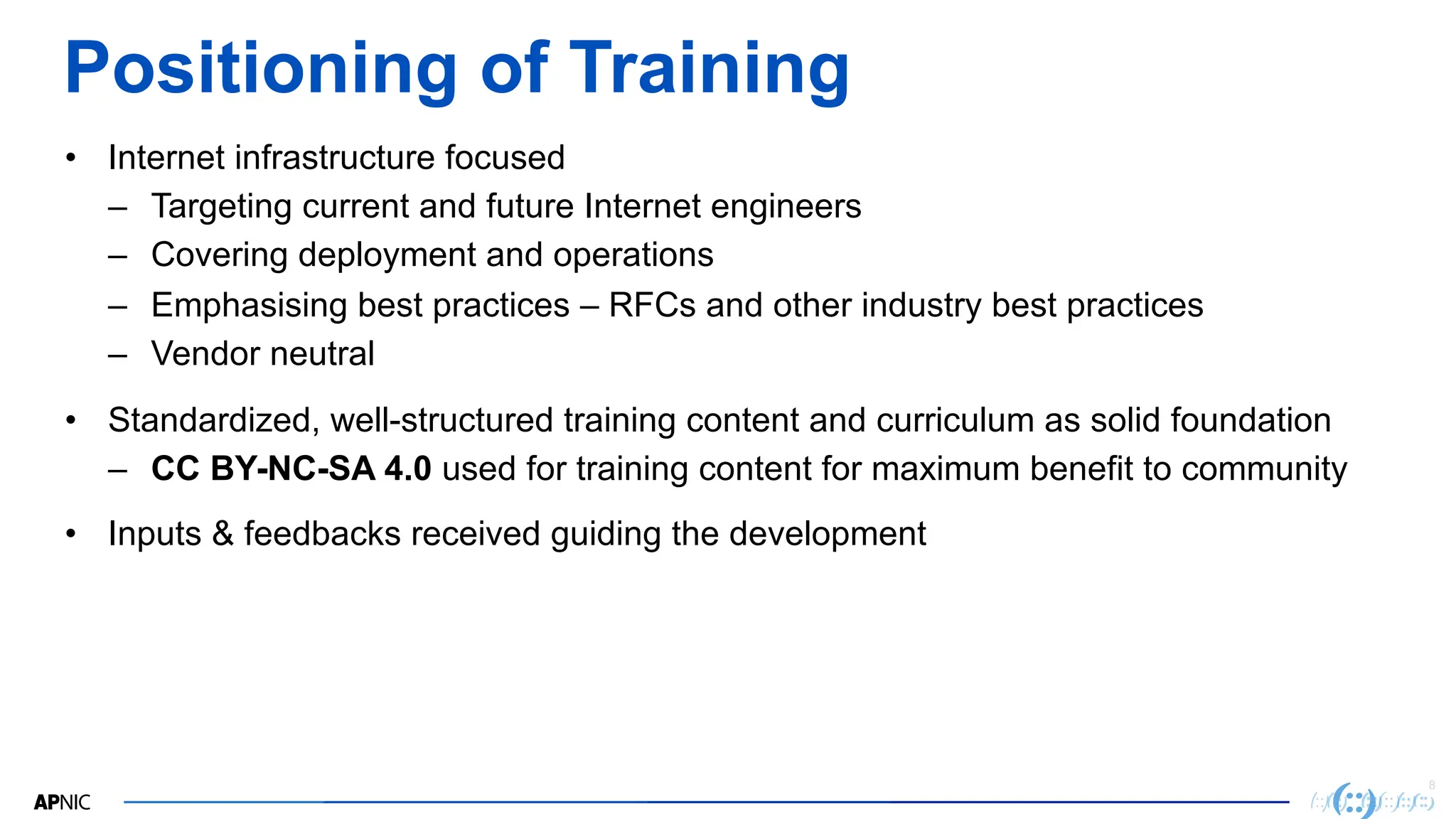8
Positioning of Training
• Internet infrastructure focused
– Targeting current and future Internet engineers
– Covering deployment and operations
– Emphasising best practices – RFCs and other industry best practices
– Vendor neutral
• Standardized, well-structured training content and curriculum as solid foundation
– CC BY-NC-SA 4.0 used for training content for maximum benefit to community
• Inputs & feedbacks received guiding the development
 