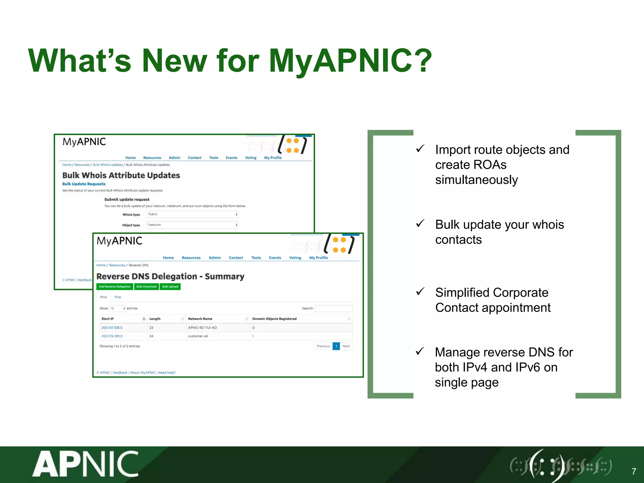 What’s New for MyAPNIC?
7
 Import route objects and
create ROAs
simultaneously
 Bulk update your whois
contacts
 Simplified Corporate
Contact appointment
 Manage reverse DNS for
both IPv4 and IPv6 on
single page
 