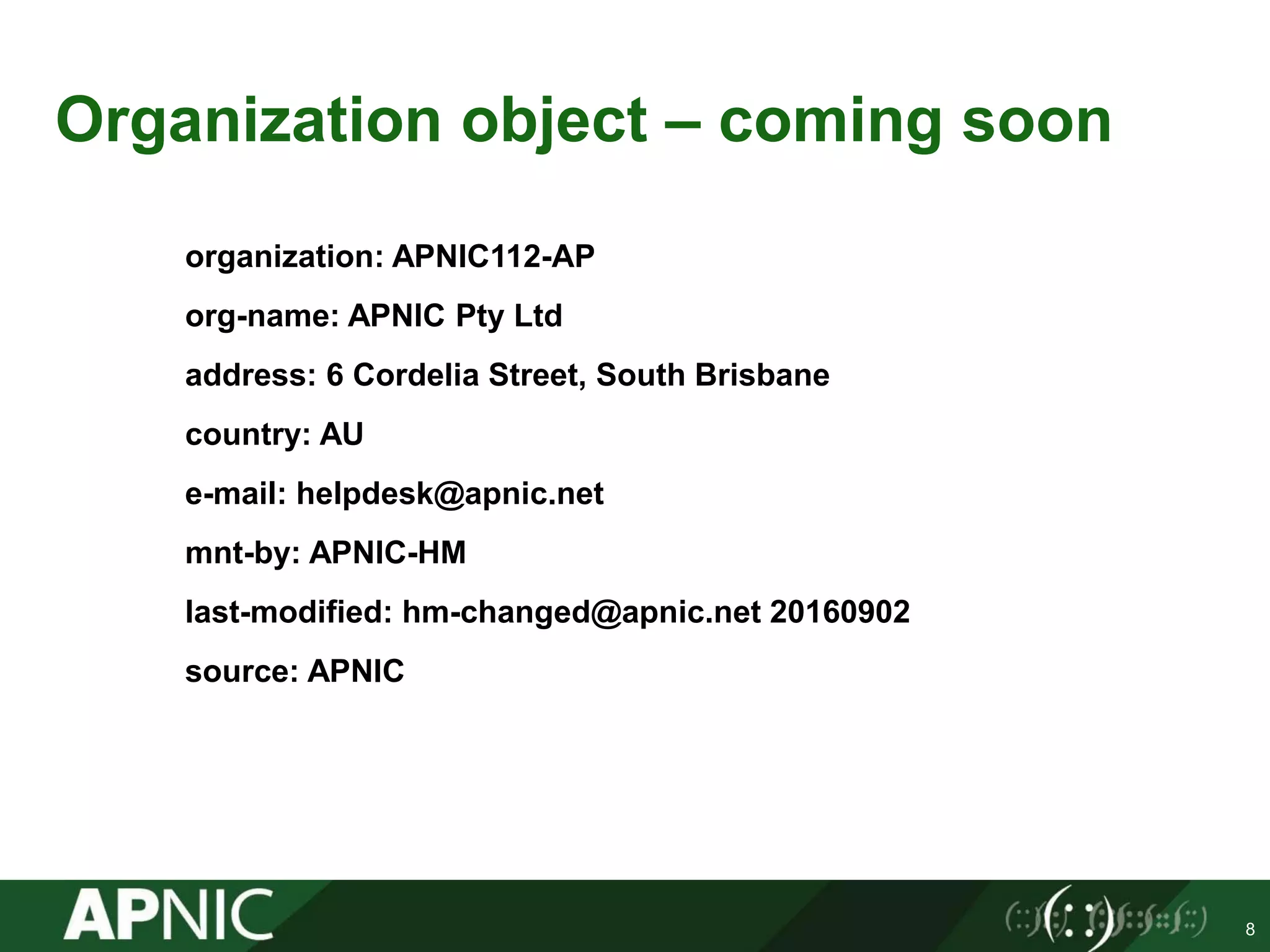 Organization object – coming soon
organization: APNIC112-AP
org-name: APNIC Pty Ltd
address: 6 Cordelia Street, South Brisbane
country: AU
e-mail: helpdesk@apnic.net
mnt-by: APNIC-HM
last-modified: hm-changed@apnic.net 20160902
source: APNIC
8
 