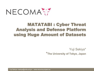 Yuji Sekiya <sekiya@wide.ad.jp> www.necoma-project.eu
MATATABI : Cyber Threat
Analysis and Defense Platform
using Huge Amount of Datasets
Yuji Sekiya*
*The University of Tokyo, Japan
 