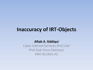 Inaccuracy of IRT-Objects 
Aftab A. Siddiqui 
Cyber Internet Services (Pvt) Ltd/ 
IPv6 Task Force Pakistan/ 
NRO NC/ASO AC 
 