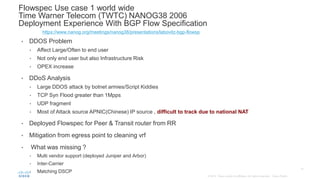 • DDOS Problem
• Affect Large/Often to end user
• Not only end user but also Infrastructure Risk
• OPEX increase
• DDoS Analysis
• Large DDOS attack by botnet armies/Script Kiddies
• TCP Syn Flood greater than 1Mpps
• UDP fragment
• Most of Attack source APNIC(Chinese) IP source , difficult to track due to national NAT
• Deployed Flowspec for Peer & Transit router from RR
• Mitigation from egress point to cleaning vrf
• What was missing ?
• Multi vendor support (deployed Juniper and Arbor)
• Inter-Carrier
• Matching DSCP
Flowspec Use case 1 world wide
Time Warner Telecom (TWTC) NANOG38 2006
Deployment Experience With BGP Flow Specification
https://www.nanog.org/meetings/nanog38/presentations/labovitz-bgp-flowsp
 