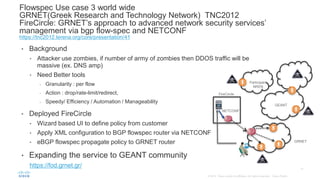 • Background
• Attacker use zombies, if number of army of zombies then DDOS traffic will be
massive (ex. DNS amp)
• Need Better tools
- Granularity : per flow
- Action : drop/rate-limit/redirect,
- Speedy/ Efficiency / Automation / Manageability
• Deployed FireCircle
• Wizard based UI to define policy from customer
• Apply XML configuration to BGP flowspec router via NETCONF
• eBGP flowspec propagate policy to GRNET router
• Expanding the service to GEANT community
https://fod.grnet.gr/
Flowspec Use case 3 world wide
GRNET(Greek Research and Technology Network) TNC2012
FireCircle: GRNET’s approach to advanced network security services’
management via bgp flow-spec and NETCONF
https://tnc2012.terena.org/core/presentation/41
NETCONF
FireCircle
GRNET
GEANT
Participant
NREN
 