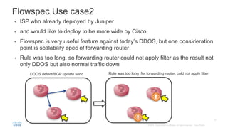 • ISP who already deployed by Juniper
• and would like to deploy to be more wide by Cisco
• Flowspec is very useful feature against today’s DDOS, but one consideration
point is scalability spec of forwarding router
• Rule was too long, so forwarding router could not apply filter as the result not
only DDOS but also normal traffic down
Flowspec Use case2
DDOS detect/BGP update send Rule was too long for forwarding router, cold not apply filter
 