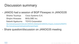 • JANOG had a session of BGP Flowspec in JANOG35
Shishio Tsuchiya Cisco Systems G.K.
Shojiro Hirasawa BIGLOBE Inc.
Satoshi Agatsuma TOYO Corporation
http://www.janog.gr.jp/en/index.php?JANOG35_Meeting%2FJANOG35_Program_Contents%2FBGPFS
http://www.janog.gr.jp/meeting/janog35/program/bgpfs/
• Share question/discussion on JANOG35 meeting
Discussion summary
 