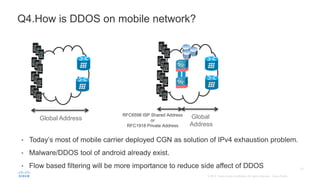 • Today’s most of mobile carrier deployed CGN as solution of IPv4 exhaustion problem.
• Malware/DDOS tool of android already exist.
• Flow based filtering will be more importance to reduce side affect of DDOS
Q4.How is DDOS on mobile network?
Global Address Global
Address
RFC6598 ISP Shared Address
or
RFC1918 Private Address
 