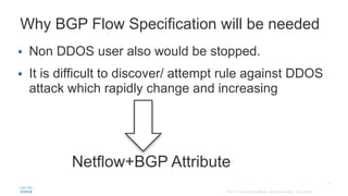 Netflow+BGP Attribute
Why BGP Flow Specification will be needed
 Non DDOS user also would be stopped.
 It is difficult to discover/ attempt rule against DDOS
attack which rapidly change and increasing
 