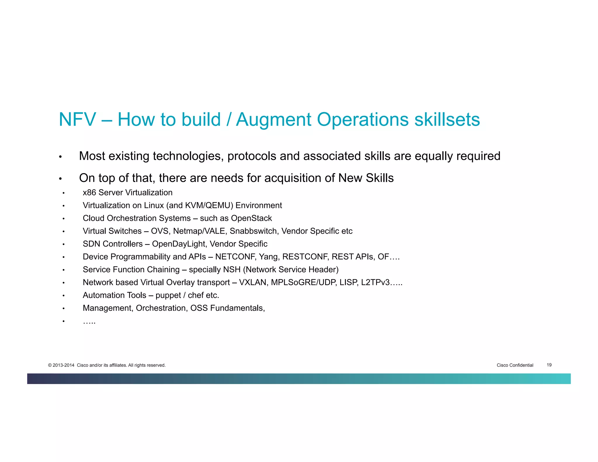 Cisco Confidential 19© 2013-2014 Cisco and/or its affiliates. All rights reserved.
•  Most existing technologies, protocols and associated skills are equally required
•  On top of that, there are needs for acquisition of New Skills
•  x86 Server Virtualization
•  Virtualization on Linux (and KVM/QEMU) Environment
•  Cloud Orchestration Systems – such as OpenStack
•  Virtual Switches – OVS, Netmap/VALE, Snabbswitch, Vendor Specific etc
•  SDN Controllers – OpenDayLight, Vendor Specific
•  Device Programmability and APIs – NETCONF, Yang, RESTCONF, REST APIs, OF….
•  Service Function Chaining – specially NSH (Network Service Header)
•  Network based Virtual Overlay transport – VXLAN, MPLSoGRE/UDP, LISP, L2TPv3…..
•  Automation Tools – puppet / chef etc.
•  Management, Orchestration, OSS Fundamentals,
•  …..
NFV – How to build / Augment Operations skillsets
 