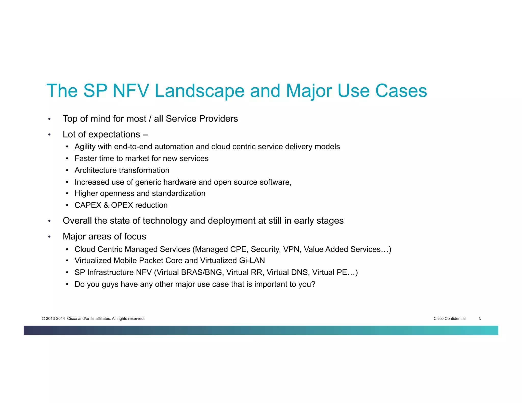 Cisco Confidential 5© 2013-2014 Cisco and/or its affiliates. All rights reserved.
The SP NFV Landscape and Major Use Cases
•  Top of mind for most / all Service Providers
•  Lot of expectations –
•  Agility with end-to-end automation and cloud centric service delivery models
•  Faster time to market for new services
•  Architecture transformation
•  Increased use of generic hardware and open source software,
•  Higher openness and standardization
•  CAPEX & OPEX reduction
•  Overall the state of technology and deployment at still in early stages
•  Major areas of focus
•  Cloud Centric Managed Services (Managed CPE, Security, VPN, Value Added Services…)
•  Virtualized Mobile Packet Core and Virtualized Gi-LAN
•  SP Infrastructure NFV (Virtual BRAS/BNG, Virtual RR, Virtual DNS, Virtual PE…)
•  Do you guys have any other major use case that is important to you?
 