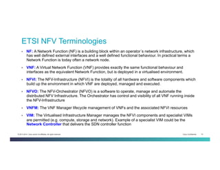 Cisco Confidential 10© 2013-2014 Cisco and/or its affiliates. All rights reserved.
•  NF: A Network Function (NF) is a building block within an operator´s network infrastructure, which
has well defined external interfaces and a well defined functional behaviour. In practical terms a
Network Function is today often a network node.
•  VNF: A Virtual Network Function (VNF) provides exactly the same functional behaviour and
interfaces as the equivalent Network Function, but is deployed in a virtualised environment.
•  NFVI: The NFV-Infrastructure (NFVI) is the totality of all hardware and software components which
build up the environment in which VNF are deployed, managed and executed.
•  NFVO: The NFV-Orchestrator (NFVO) is a software to operate, manage and automate the
distributed NFV Infrastructure. The Orchestrator has control and visibility of all VNF running inside
the NFV-Infrastructure
•  VNFM: The VNF Manager lifecycle management of VNFs and the associated NFVI resources
•  VIM: The Virtualised Infrastructure Manager manages the NFVI components and specialist VIMs
are permitted (e.g. compute, storage and network). Example of a specialist VIM could be the
Network Controller that delivers the SDN controller function
ETSI NFV Terminologies
 