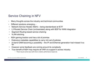 Cisco Confidential 15© 2013-2014 Cisco and/or its affiliates. All rights reserved.
Service Chaining in NFV
•  Many thoughts across the industry and technical communities
•  Different solutions emerging –
•  Network Service Header (NSH) – being standardized at IETF
•  L3 Routed Service Chain (orchestrated) along with BGP for WAN integration
•  Segment Routing based service chaining
•  VLAN stitching
•  NSH gaining traction and has a lot of promise
•  Extensive metadata capabilities to carry rich set of policies
•  In-band OAM becoming a possibility – the IP and Ethernet generation had missed it so
far
•  However some feedback are coming around its complexity
•  True benefit of NSH may require all VNFs to support it across industry
•  There may be some issue with time to market, performance impact etc.
 