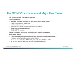 Cisco Confidential 5© 2013-2014 Cisco and/or its affiliates. All rights reserved.
The SP NFV Landscape and Major Use Cases
•  Top of mind for most / all Service Providers
•  Lot of expectations –
•  Agility with end-to-end automation and cloud centric service delivery models
•  Faster time to market for new services
•  Architecture transformation
•  Increased use of generic hardware and open source software,
•  Higher openness and standardization
•  CAPEX & OPEX reduction
•  Overall the state of technology and deployment at still in early stages
•  Major areas of focus
•  Cloud Centric Managed Services (Managed CPE, Security, VPN, Value Added Services…)
•  Virtualized Mobile Packet Core and Virtualized Gi-LAN
•  SP Infrastructure NFV (Virtual BRAS/BNG, Virtual RR, Virtual DNS, Virtual PE…)
•  Do you guys have any other major use case that is important to you?
 