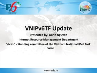 VNIPv6TF Update
Presented by: Oanh Nguyen
Internet Resource Management Department
VNNIC - Standing committee of the Vietnam National IPv6 Task
Force
 
