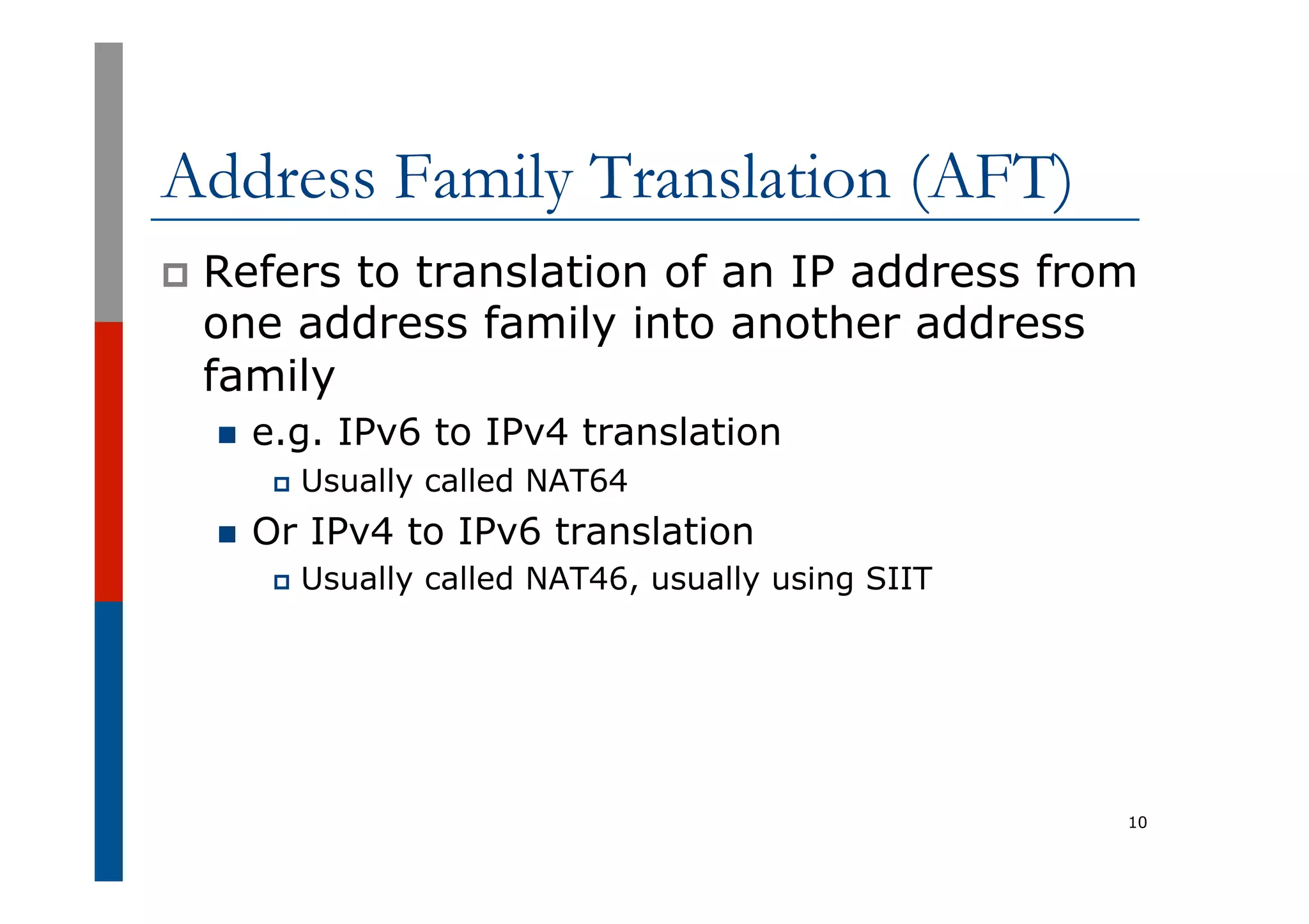 Address Family Translation (AFT)
p  Refers to translation of an IP address from
one address family into another address
family
n  e.g. IPv6 to IPv4 translation
p  Usually called NAT64
n  Or IPv4 to IPv6 translation
p  Usually called NAT46, usually using SIIT
10
 