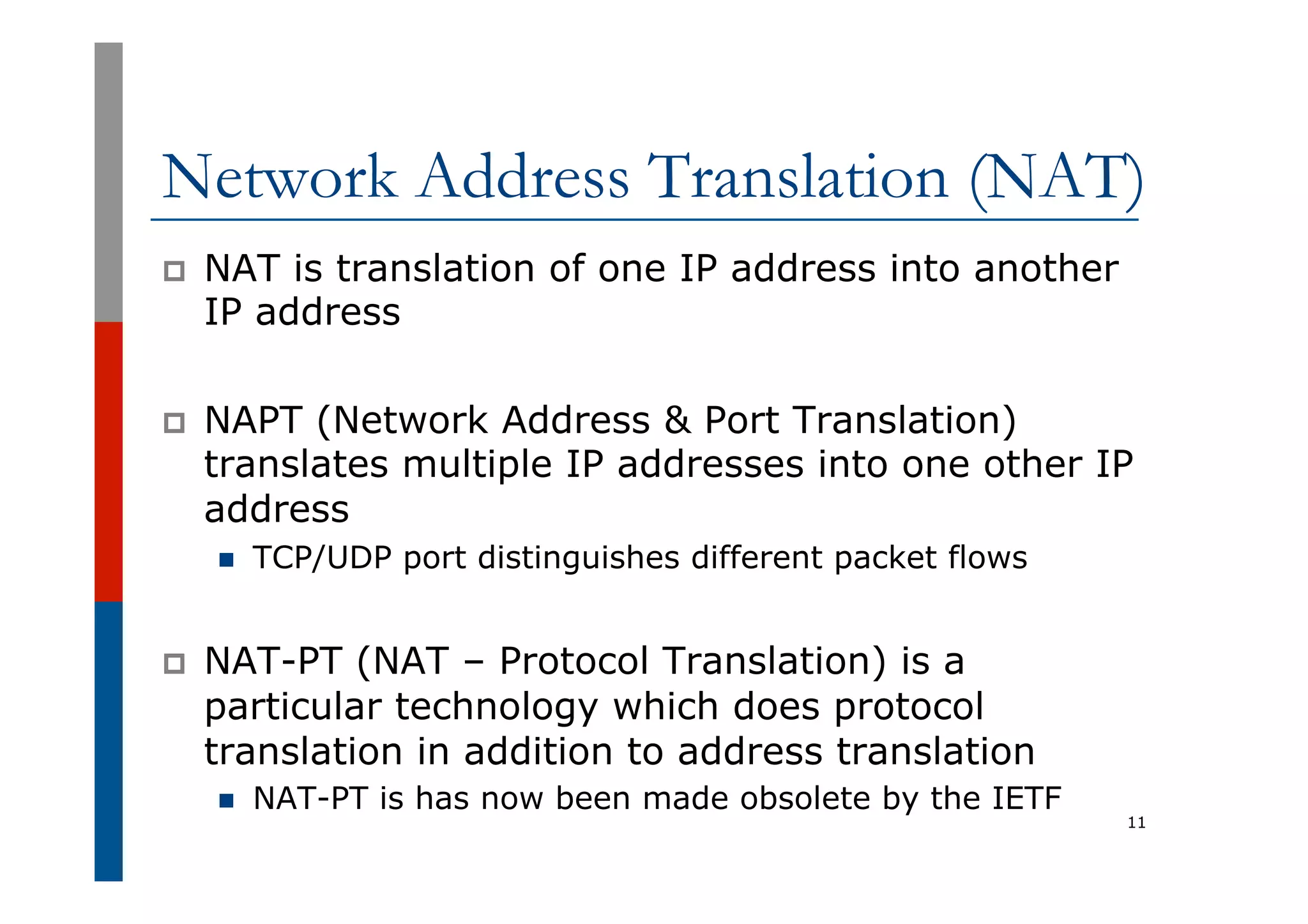 Network Address Translation (NAT)
p  NAT is translation of one IP address into another
IP address
p  NAPT (Network Address & Port Translation)
translates multiple IP addresses into one other IP
address
n  TCP/UDP port distinguishes different packet flows
p  NAT-PT (NAT – Protocol Translation) is a
particular technology which does protocol
translation in addition to address translation
n  NAT-PT is has now been made obsolete by the IETF
11
 
