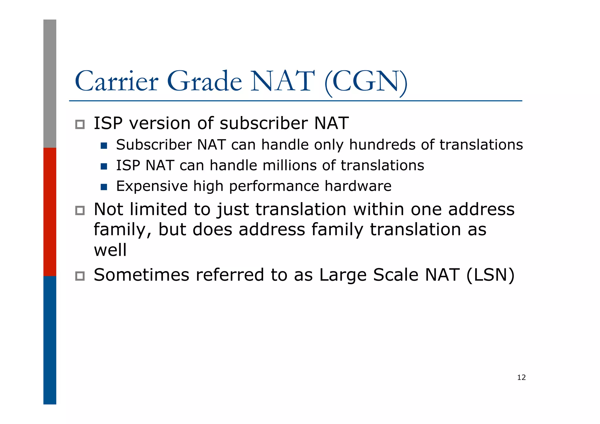 Carrier Grade NAT (CGN)
p  ISP version of subscriber NAT
n  Subscriber NAT can handle only hundreds of translations
n  ISP NAT can handle millions of translations
n  Expensive high performance hardware
p  Not limited to just translation within one address
family, but does address family translation as
well
p  Sometimes referred to as Large Scale NAT (LSN)
12
 