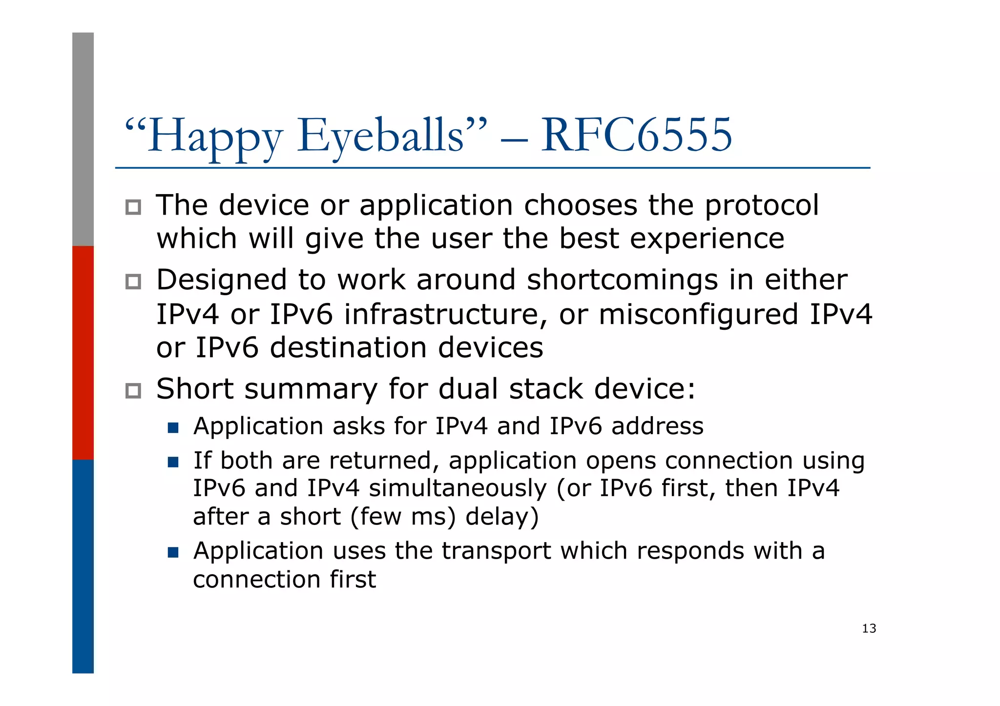 “Happy Eyeballs” – RFC6555
p  The device or application chooses the protocol
which will give the user the best experience
p  Designed to work around shortcomings in either
IPv4 or IPv6 infrastructure, or misconfigured IPv4
or IPv6 destination devices
p  Short summary for dual stack device:
n  Application asks for IPv4 and IPv6 address
n  If both are returned, application opens connection using
IPv6 and IPv4 simultaneously (or IPv6 first, then IPv4
after a short (few ms) delay)
n  Application uses the transport which responds with a
connection first
13
 