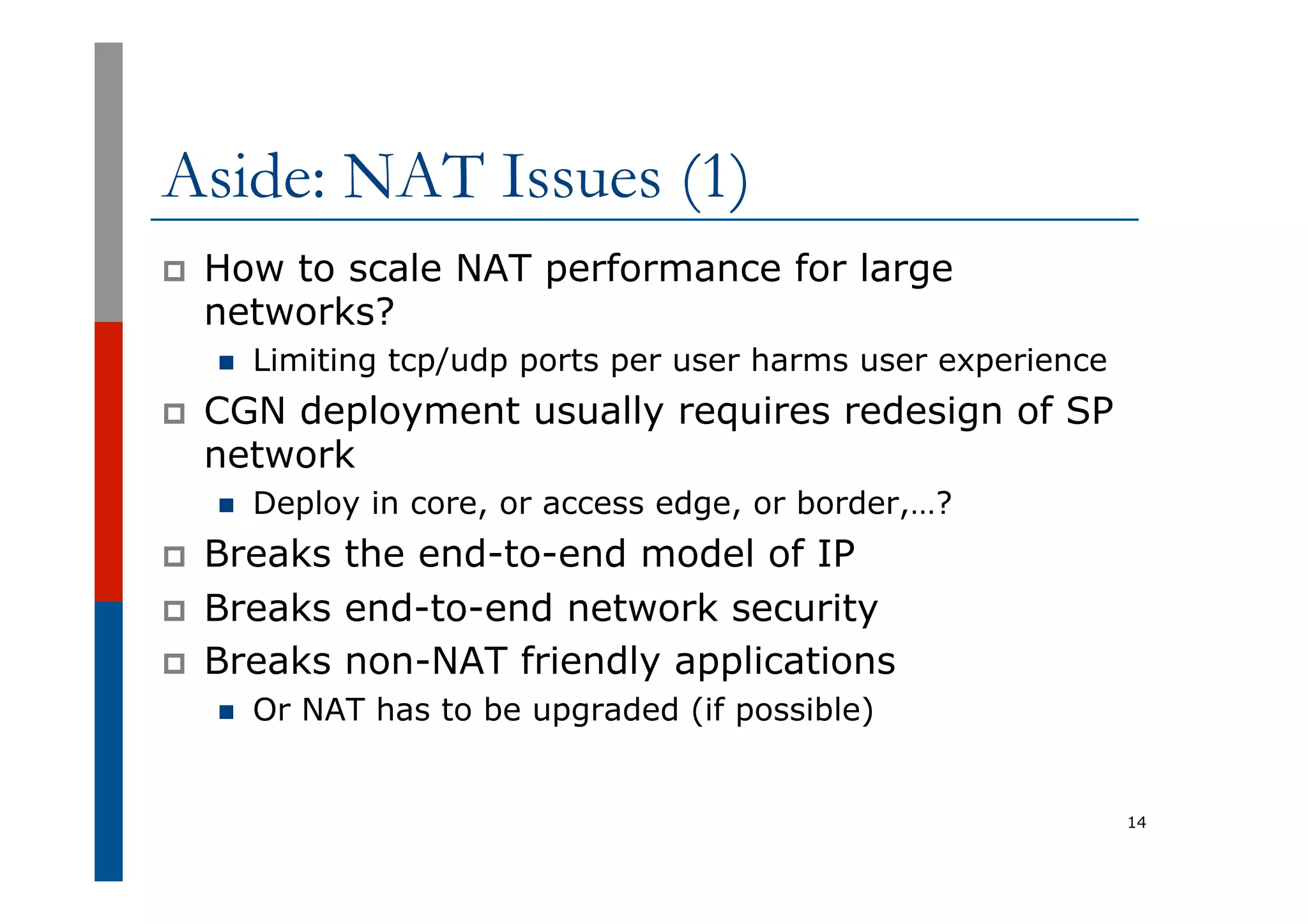 Aside: NAT Issues (1)
p  How to scale NAT performance for large
networks?
n  Limiting tcp/udp ports per user harms user experience
p  CGN deployment usually requires redesign of SP
network
n  Deploy in core, or access edge, or border,…?
p  Breaks the end-to-end model of IP
p  Breaks end-to-end network security
p  Breaks non-NAT friendly applications
n  Or NAT has to be upgraded (if possible)
14
 