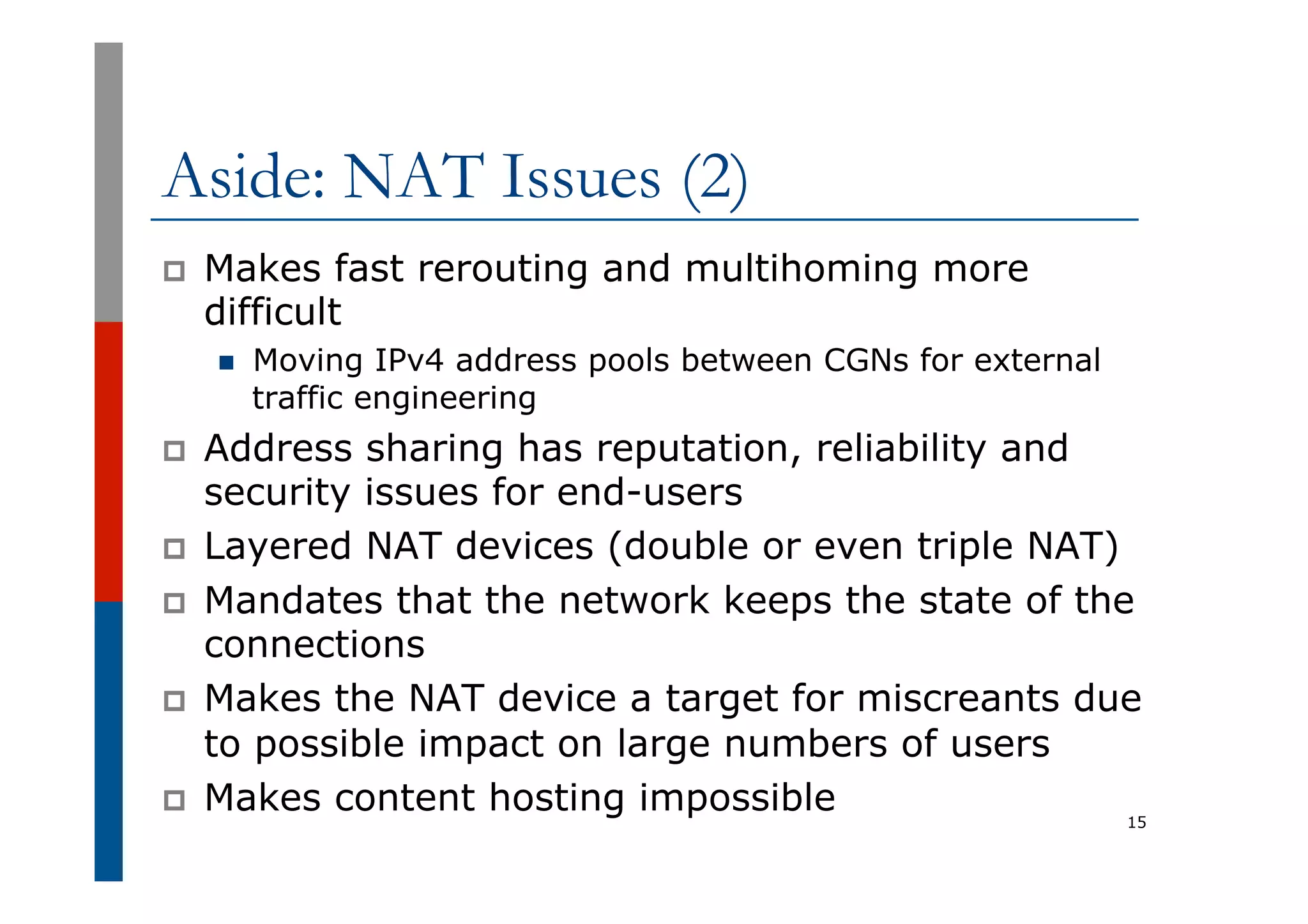 Aside: NAT Issues (2)
p  Makes fast rerouting and multihoming more
difficult
n  Moving IPv4 address pools between CGNs for external
traffic engineering
p  Address sharing has reputation, reliability and
security issues for end-users
p  Layered NAT devices (double or even triple NAT)
p  Mandates that the network keeps the state of the
connections
p  Makes the NAT device a target for miscreants due
to possible impact on large numbers of users
p  Makes content hosting impossible 15
 