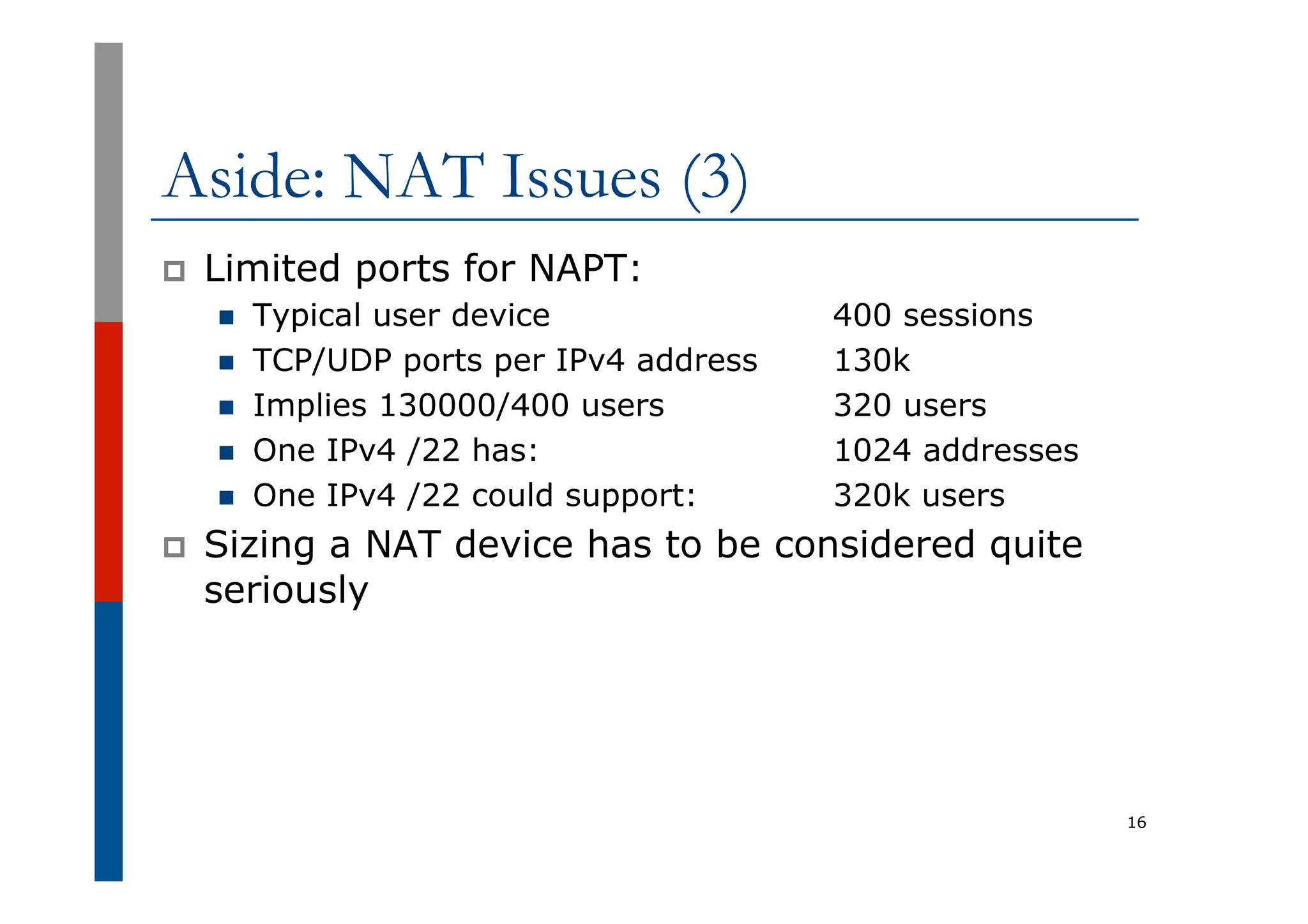 Aside: NAT Issues (3)
p  Limited ports for NAPT:
n  Typical user device 400 sessions
n  TCP/UDP ports per IPv4 address 130k
n  Implies 130000/400 users 320 users
n  One IPv4 /22 has: 1024 addresses
n  One IPv4 /22 could support: 320k users
p  Sizing a NAT device has to be considered quite
seriously
16
 