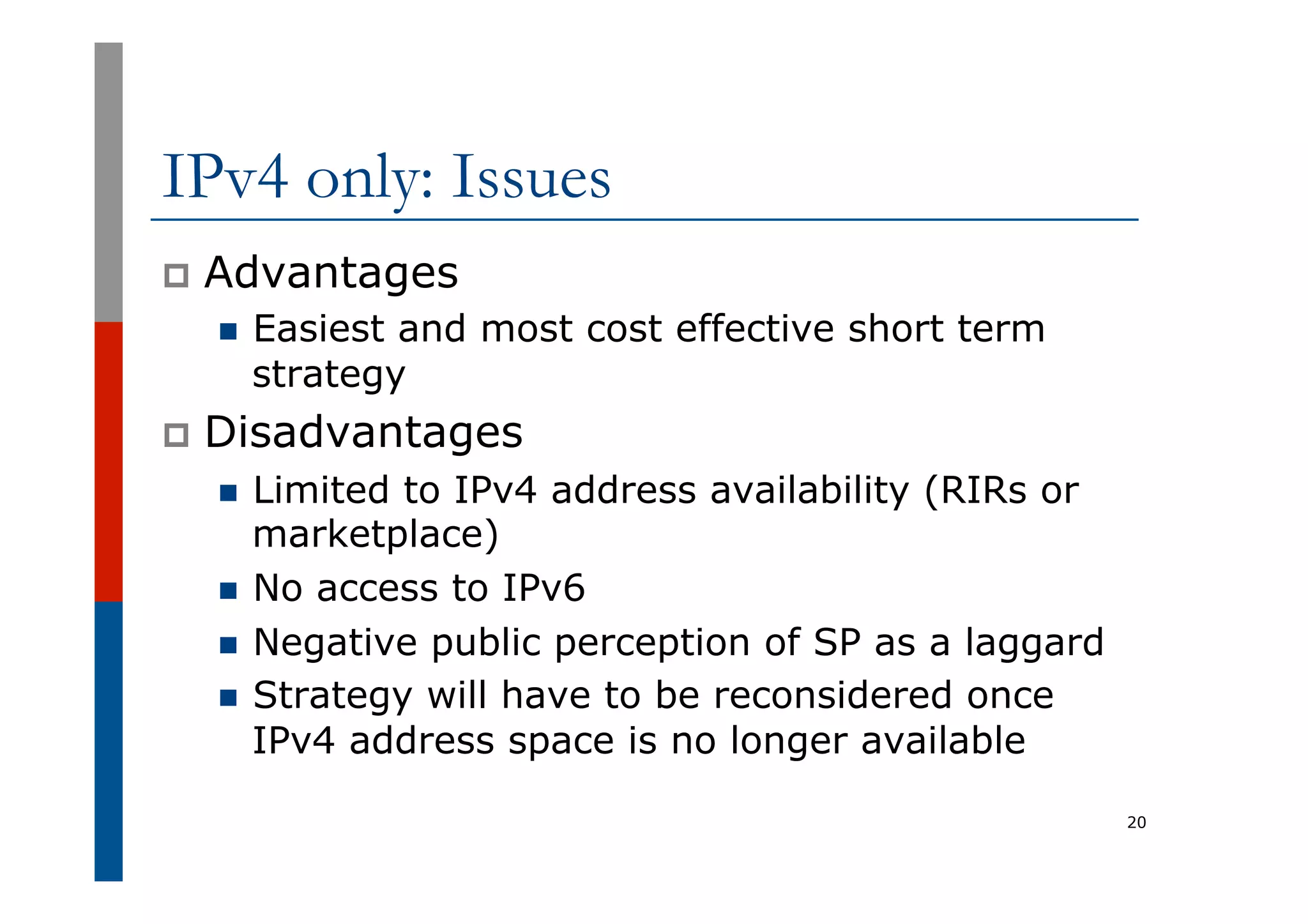 IPv4 only: Issues
p  Advantages
n  Easiest and most cost effective short term
strategy
p  Disadvantages
n  Limited to IPv4 address availability (RIRs or
marketplace)
n  No access to IPv6
n  Negative public perception of SP as a laggard
n  Strategy will have to be reconsidered once
IPv4 address space is no longer available
20
 