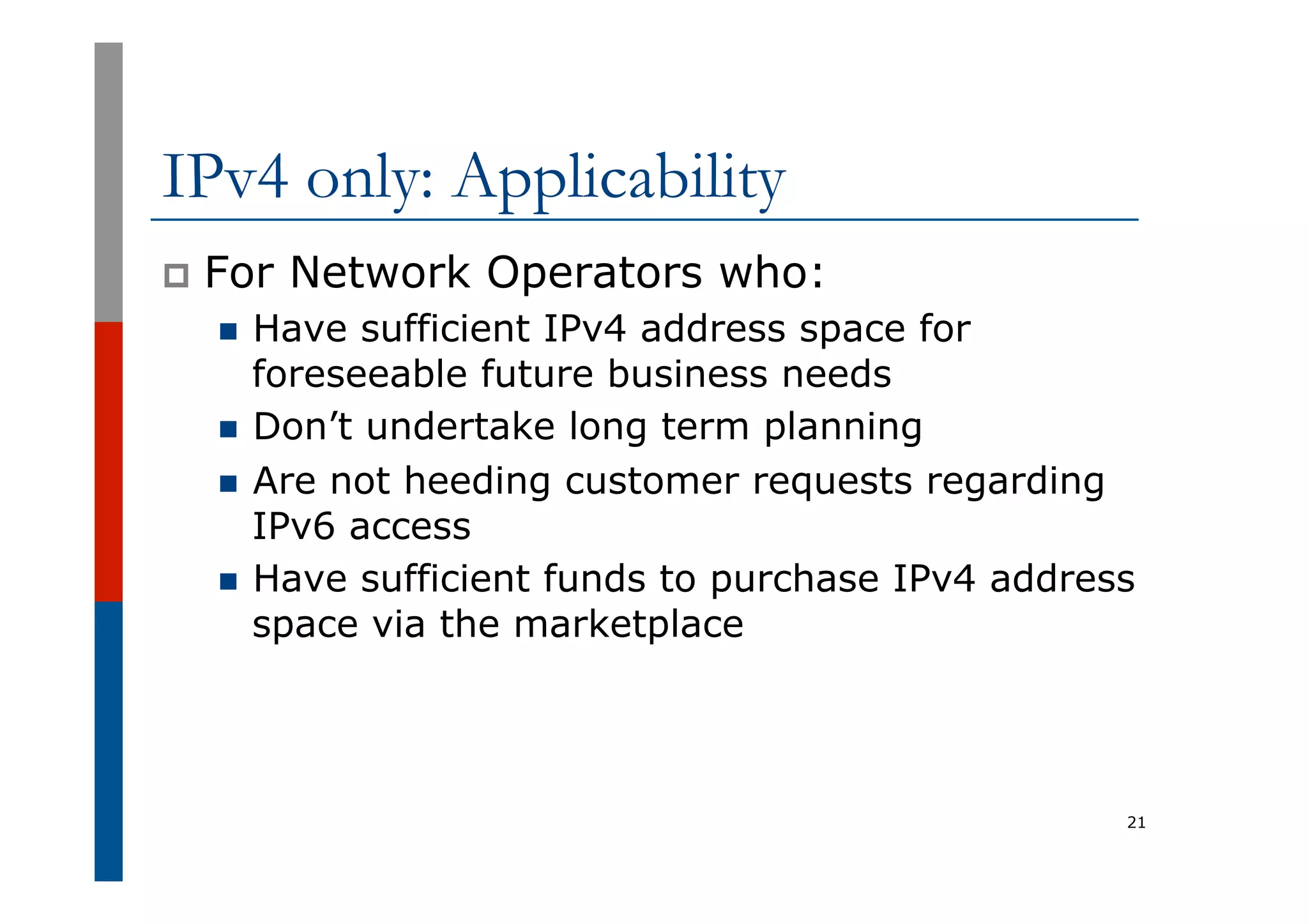 IPv4 only: Applicability
p  For Network Operators who:
n  Have sufficient IPv4 address space for
foreseeable future business needs
n  Don’t undertake long term planning
n  Are not heeding customer requests regarding
IPv6 access
n  Have sufficient funds to purchase IPv4 address
space via the marketplace
21
 