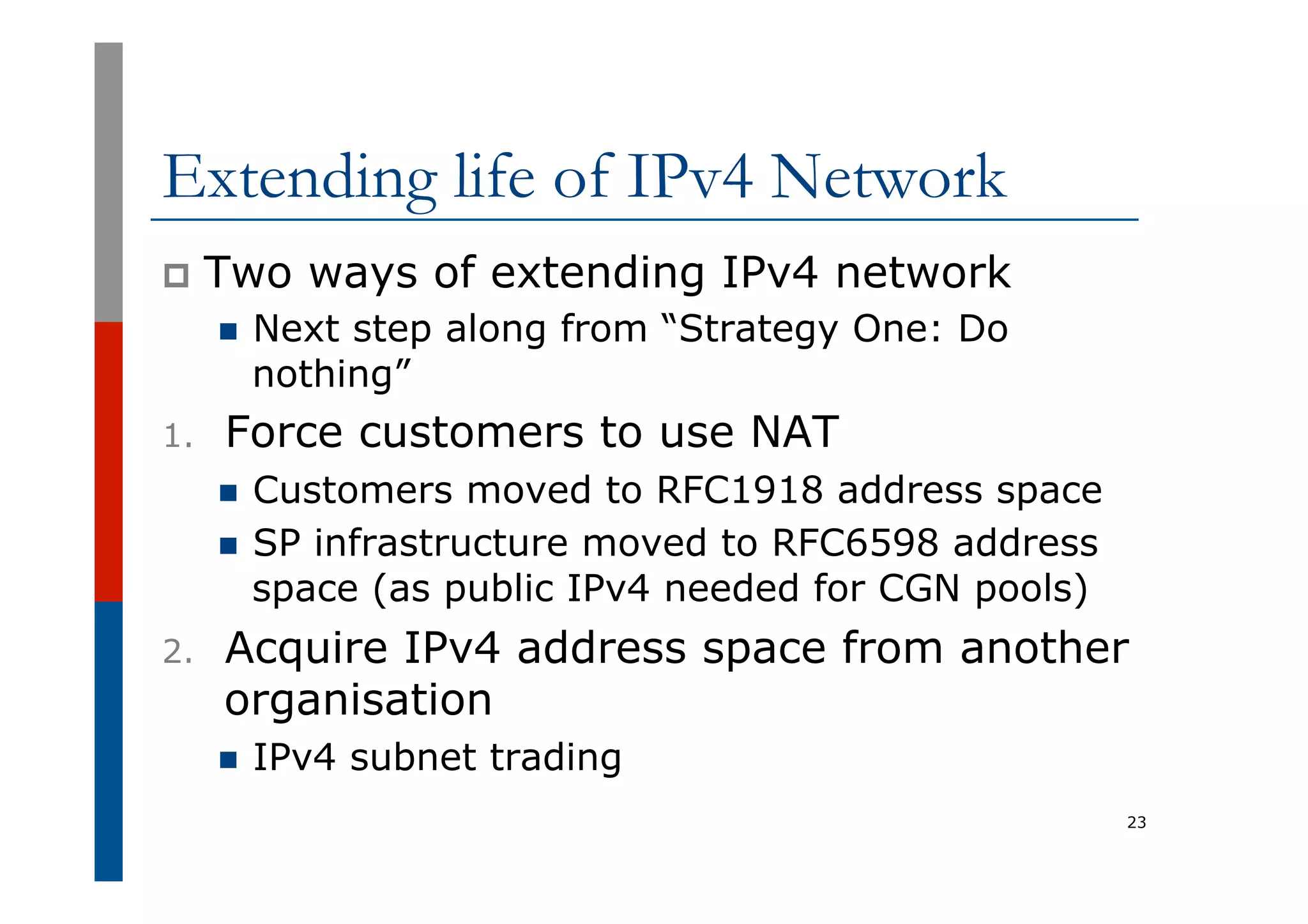 Extending life of IPv4 Network
p  Two ways of extending IPv4 network
n  Next step along from “Strategy One: Do
nothing”
1.  Force customers to use NAT
n  Customers moved to RFC1918 address space
n  SP infrastructure moved to RFC6598 address
space (as public IPv4 needed for CGN pools)
2.  Acquire IPv4 address space from another
organisation
n  IPv4 subnet trading
23
 