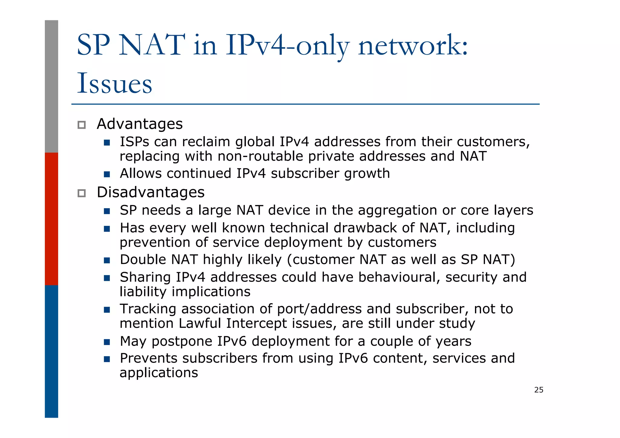 SP NAT in IPv4-only network:
Issues
p  Advantages
n  ISPs can reclaim global IPv4 addresses from their customers,
replacing with non-routable private addresses and NAT
n  Allows continued IPv4 subscriber growth
p  Disadvantages
n  SP needs a large NAT device in the aggregation or core layers
n  Has every well known technical drawback of NAT, including
prevention of service deployment by customers
n  Double NAT highly likely (customer NAT as well as SP NAT)
n  Sharing IPv4 addresses could have behavioural, security and
liability implications
n  Tracking association of port/address and subscriber, not to
mention Lawful Intercept issues, are still under study
n  May postpone IPv6 deployment for a couple of years
n  Prevents subscribers from using IPv6 content, services and
applications
25
 