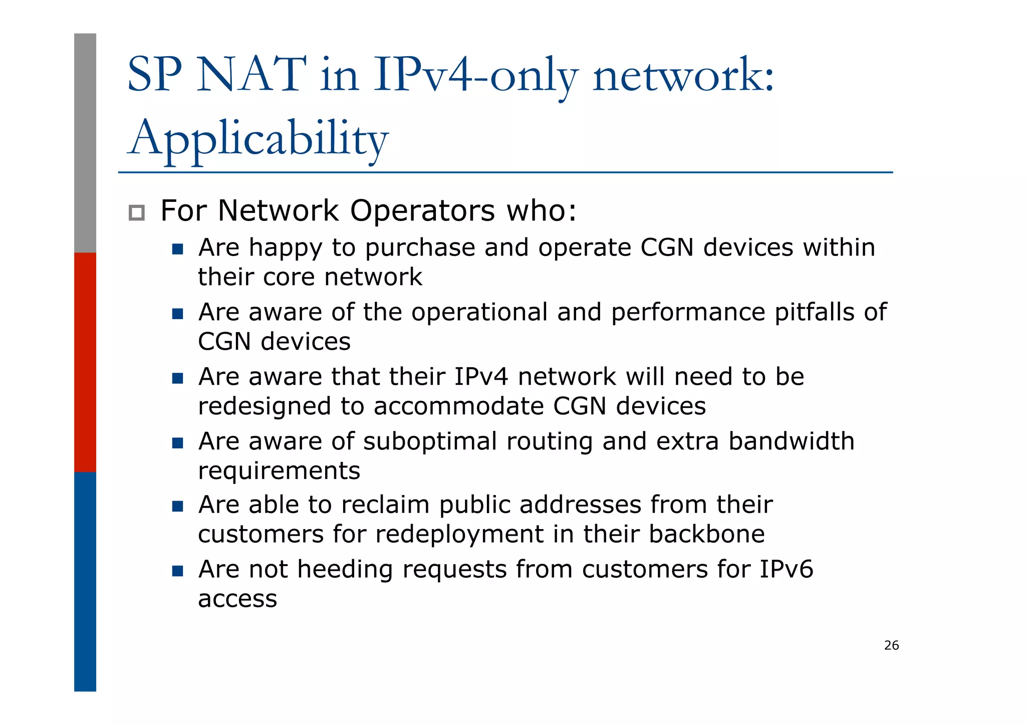 SP NAT in IPv4-only network:
Applicability
p  For Network Operators who:
n  Are happy to purchase and operate CGN devices within
their core network
n  Are aware of the operational and performance pitfalls of
CGN devices
n  Are aware that their IPv4 network will need to be
redesigned to accommodate CGN devices
n  Are aware of suboptimal routing and extra bandwidth
requirements
n  Are able to reclaim public addresses from their
customers for redeployment in their backbone
n  Are not heeding requests from customers for IPv6
access
26
 