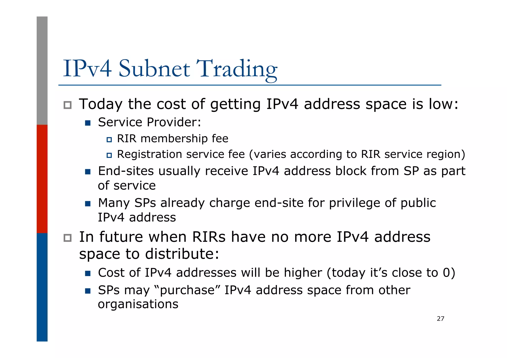 IPv4 Subnet Trading
p  Today the cost of getting IPv4 address space is low:
n  Service Provider:
p  RIR membership fee
p  Registration service fee (varies according to RIR service region)
n  End-sites usually receive IPv4 address block from SP as part
of service
n  Many SPs already charge end-site for privilege of public
IPv4 address
p  In future when RIRs have no more IPv4 address
space to distribute:
n  Cost of IPv4 addresses will be higher (today it’s close to 0)
n  SPs may “purchase” IPv4 address space from other
organisations
27
 