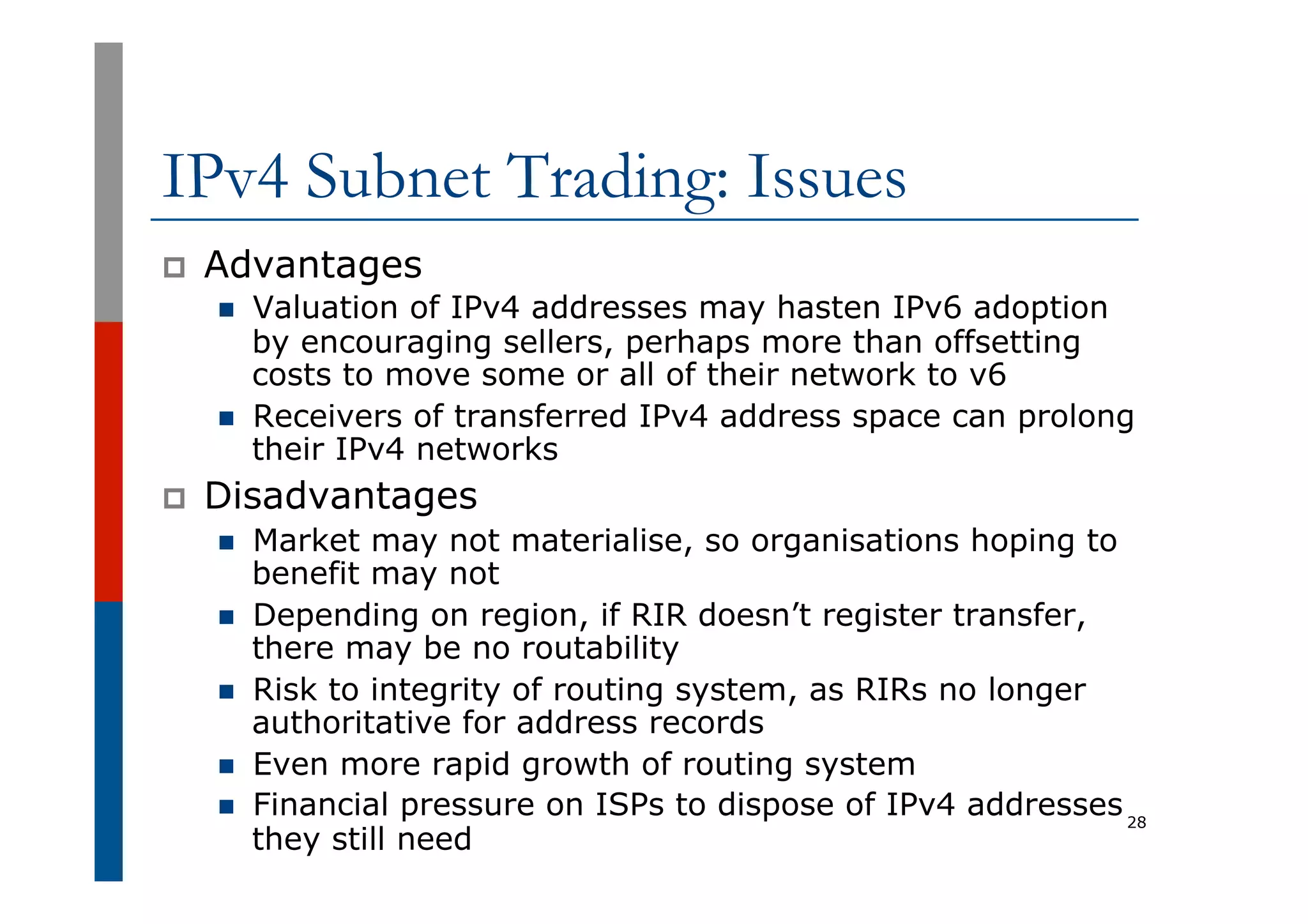IPv4 Subnet Trading: Issues
p  Advantages
n  Valuation of IPv4 addresses may hasten IPv6 adoption
by encouraging sellers, perhaps more than offsetting
costs to move some or all of their network to v6
n  Receivers of transferred IPv4 address space can prolong
their IPv4 networks
p  Disadvantages
n  Market may not materialise, so organisations hoping to
benefit may not
n  Depending on region, if RIR doesn’t register transfer,
there may be no routability
n  Risk to integrity of routing system, as RIRs no longer
authoritative for address records
n  Even more rapid growth of routing system
n  Financial pressure on ISPs to dispose of IPv4 addresses
they still need
28
 