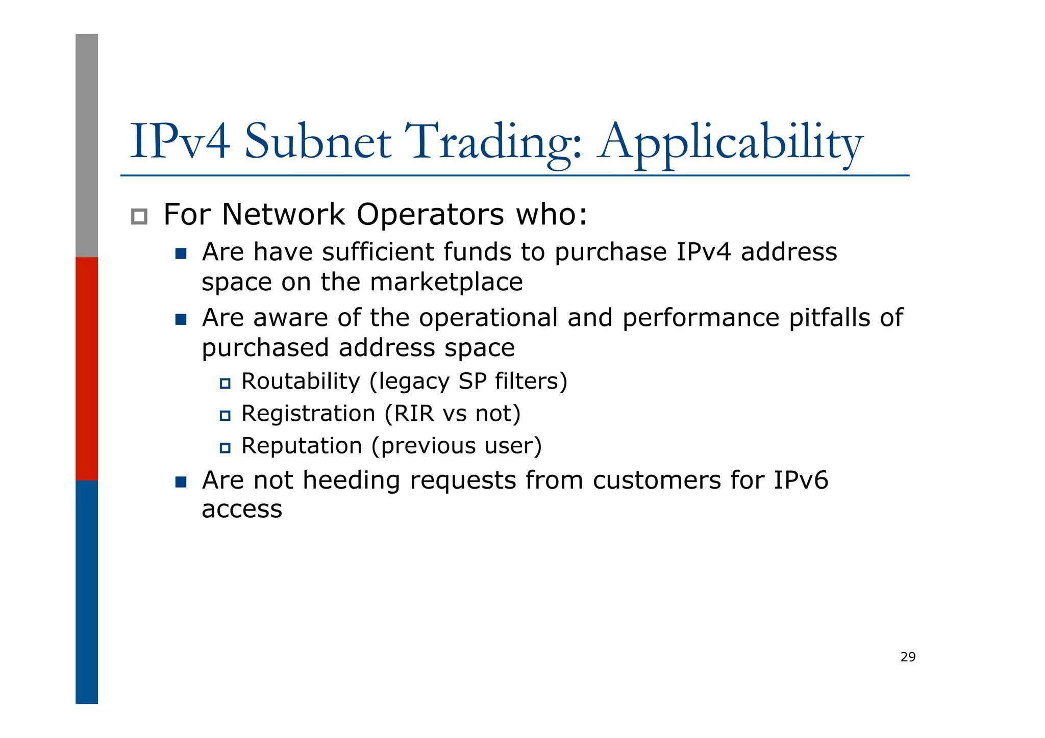 IPv4 Subnet Trading: Applicability
p  For Network Operators who:
n  Are have sufficient funds to purchase IPv4 address
space on the marketplace
n  Are aware of the operational and performance pitfalls of
purchased address space
p  Routability (legacy SP filters)
p  Registration (RIR vs not)
p  Reputation (previous user)
n  Are not heeding requests from customers for IPv6
access
29
 
