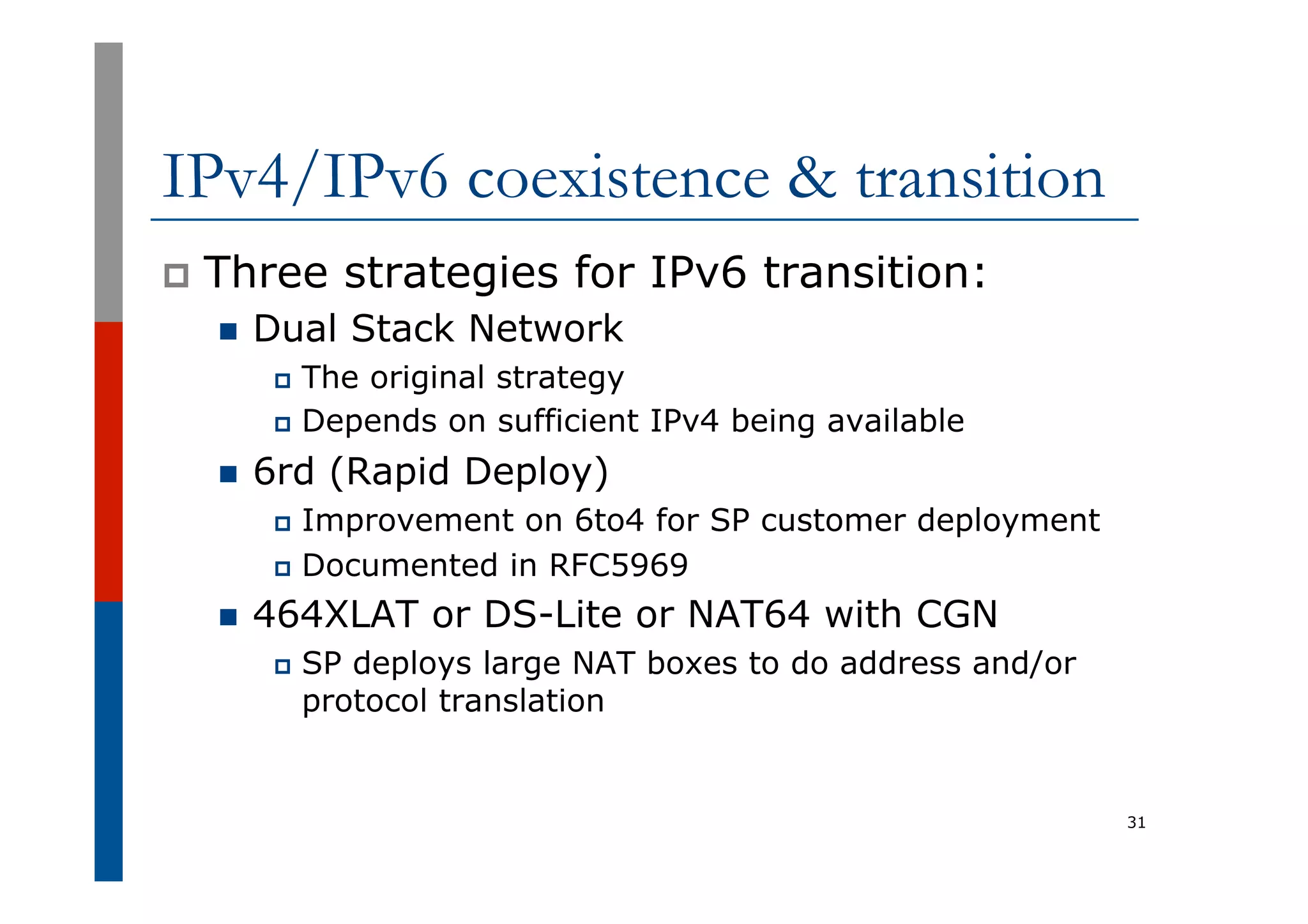 IPv4/IPv6 coexistence & transition
p  Three strategies for IPv6 transition:
n  Dual Stack Network
p  The original strategy
p  Depends on sufficient IPv4 being available
n  6rd (Rapid Deploy)
p  Improvement on 6to4 for SP customer deployment
p  Documented in RFC5969
n  464XLAT or DS-Lite or NAT64 with CGN
p  SP deploys large NAT boxes to do address and/or
protocol translation
31
 
