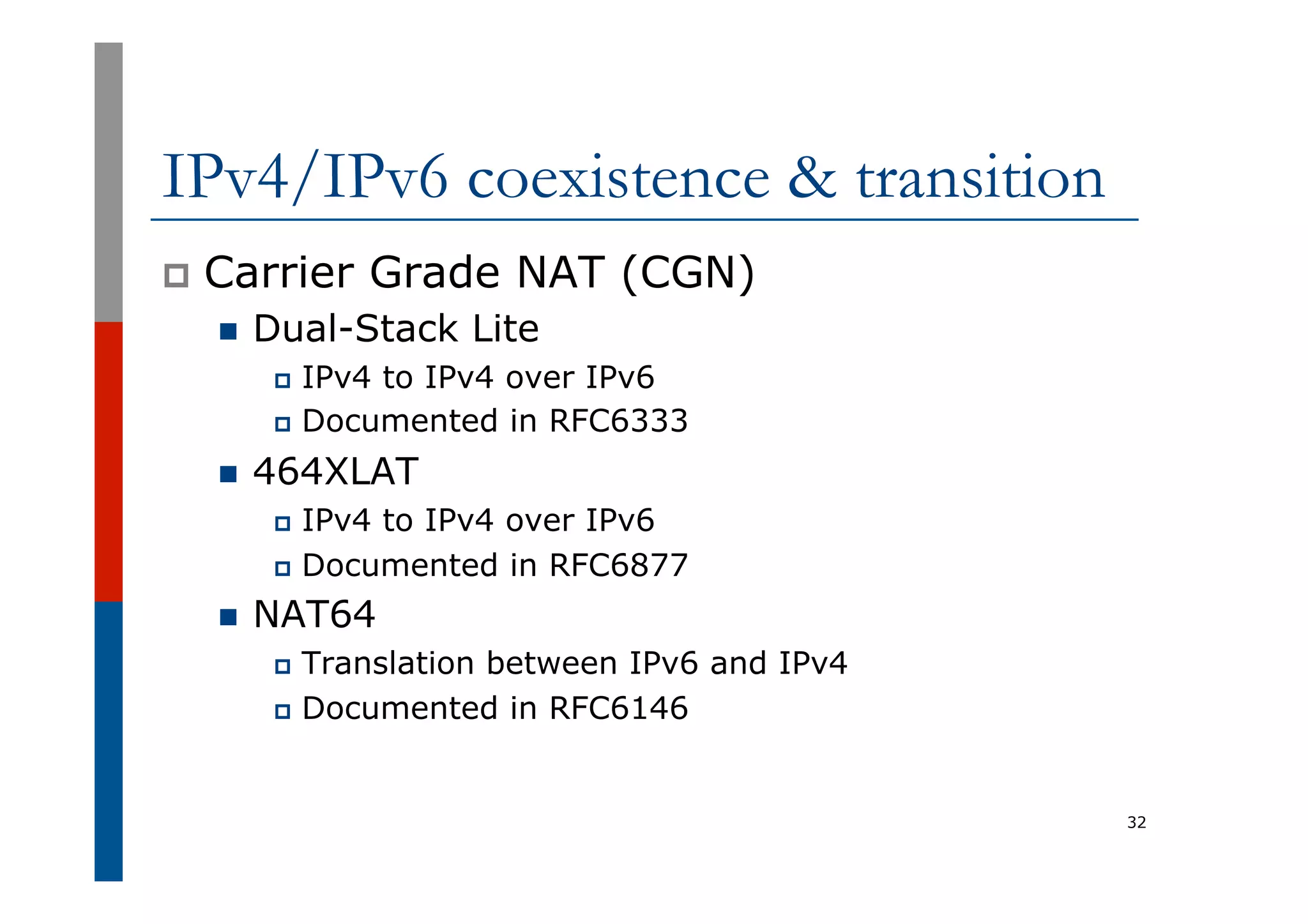 IPv4/IPv6 coexistence & transition
p  Carrier Grade NAT (CGN)
n  Dual-Stack Lite
p  IPv4 to IPv4 over IPv6
p  Documented in RFC6333
n  464XLAT
p  IPv4 to IPv4 over IPv6
p  Documented in RFC6877
n  NAT64
p  Translation between IPv6 and IPv4
p  Documented in RFC6146
32
 